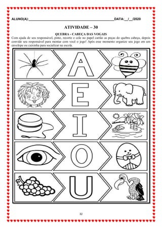ALUNO(A):_______________________________________________DATA:__/__/2020
32
ATIVIDADE – 30
QUEBRA - CABEÇA DAS VOGAIS
Com ajuda de seu responsável, pinte, recorte e cole no papel cartão as peças do quebra cabeça, depois
convide seu responsável para montar com você o jogo! Após esse momento organize seu jogo em um
envelope ou caixinha para socializar na escola.
 