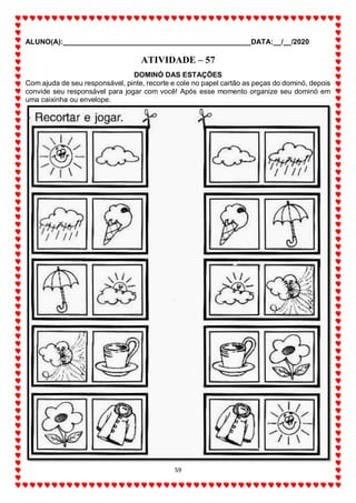 ALUNO(A):_______________________________________________DATA:__/__/2020
59
ATIVIDADE – 57
DOMINÓ DAS ESTAÇÕES
Com ajuda de seu responsável, pinte, recorte e cole no papel cartão as peças do dominó, depois
convide seu responsável para jogar com você! Após esse momento organize seu dominó em
uma caixinha ou envelope.
 