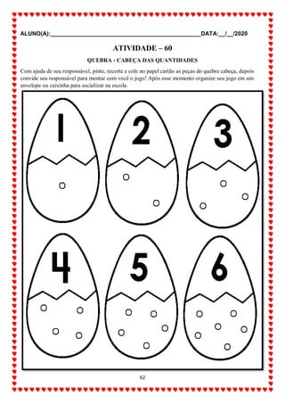 ALUNO(A):_______________________________________________DATA:__/__/2020
62
ATIVIDADE – 60
QUEBRA - CABEÇA DAS QUANTIDADES
Com ajuda de seu responsável, pinte, recorte e cole no papel cartão as peças do quebra cabeça, depois
convide seu responsável para montar com você o jogo! Após esse momento organize seu jogo em um
envelope ou caixinha para socializar na escola.
 