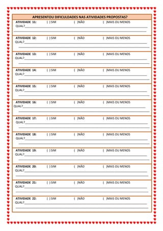 ALUNO(A):_______________________________________________DATA:__/__/2020
64
APRESENTOU DIFICULDADES NAS ATIVIDADES PROPOSTAS?
ATIVIDADE 11: ( ) SIM ( )NÃO ( )MAIS OU MENOS
QUAL?___________________________________________________________________________
_________________________________________________________________________________
ATIVIDADE 12: ( ) SIM ( )NÃO ( )MAIS OU MENOS
QUAL?___________________________________________________________________________
________________________________________________________________________________
ATIVIDADE 13: ( ) SIM ( )NÃO ( )MAIS OU MENOS
QUAL?___________________________________________________________________________
________________________________________________________________________________
ATIVIDADE 14: ( ) SIM ( )NÃO ( )MAIS OU MENOS
QUAL?___________________________________________________________________________
________________________________________________________________________________
ATIVIDADE 15: ( ) SIM ( )NÃO ( )MAIS OU MENOS
QUAL?___________________________________________________________________________
________________________________________________________________________________
ATIVIDADE 16: ( ) SIM ( )NÃO ( )MAIS OU MENOS
QUAL?___________________________________________________________________________
________________________________________________________________________________
ATIVIDADE 17: ( ) SIM ( )NÃO ( )MAIS OU MENOS
QUAL?___________________________________________________________________________
________________________________________________________________________________
ATIVIDADE 18: ( ) SIM ( )NÃO ( )MAIS OU MENOS
QUAL?___________________________________________________________________________
________________________________________________________________________________
ATIVIDADE 19: ( ) SIM ( )NÃO ( )MAIS OU MENOS
QUAL?___________________________________________________________________________
________________________________________________________________________________
ATIVIDADE 20: ( ) SIM ( )NÃO ( )MAIS OU MENOS
QUAL?___________________________________________________________________________
_________________________________________________________________________________
ATIVIDADE 21: ( ) SIM ( )NÃO ( )MAIS OU MENOS
QUAL?___________________________________________________________________________
_________________________________________________________________________________
ATIVIDADE 22: ( ) SIM ( )NÃO ( )MAIS OU MENOS
QUAL?___________________________________________________________________________
_________________________________________________________________________________
 