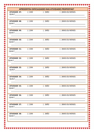 ALUNO(A):_______________________________________________DATA:__/__/2020
67
APRESENTOU DIFICULDADES NAS ATIVIDADES PROPOSTAS?
ATIVIDADE 47: ( ) SIM ( )NÃO ( )MAIS OU MENOS
QUAL?__________________________________________________________________________
_________________________________________________________________________________
ATIVIDADE 48: ( ) SIM ( )NÃO ( )MAIS OU MENOS
QUAL?___________________________________________________________________________
_______________________________________________________________________________
ATIVIDADE 49: ( ) SIM ( )NÃO ( )MAIS OU MENOS
QUAL?___________________________________________________________________________
_______________________________________________________________________________
ATIVIDADE 50: ( ) SIM ( )NÃO ( )MAIS OU MENOS
QUAL?___________________________________________________________________________
_______________________________________________________________________________
ATIVIDADE 51: ( ) SIM ( )NÃO ( )MAIS OU MENOS
QUAL?___________________________________________________________________________
_______________________________________________________________________________
ATIVIDADE 52: ( ) SIM ( )NÃO ( )MAIS OU MENOS
QUAL?___________________________________________________________________________
_______________________________________________________________________________
ATIVIDADE 53: ( ) SIM ( )NÃO ( )MAIS OU MENOS
QUAL?___________________________________________________________________________
_______________________________________________________________________________
ATIVIDADE 54: ( ) SIM ( )NÃO ( )MAIS OU MENOS
QUAL?___________________________________________________________________________
_______________________________________________________________________________
ATIVIDADE 55: ( ) SIM ( )NÃO ( )MAIS OU MENOS
QUAL?___________________________________________________________________________
_______________________________________________________________________________
ATIVIDADE 56: ( ) SIM ( )NÃO ( )MAIS OU MENOS
QUAL?___________________________________________________________________________
________________________________________________________________________________
ATIVIDADE 57: ( ) SIM ( )NÃO ( )MAIS OU MENOS
QUAL?___________________________________________________________________________
________________________________________________________________________________
ATIVIDADE 58: ( ) SIM ( )NÃO ( )MAIS OU MENOS
QUAL?___________________________________________________________________________
________________________________________________________________________________
 