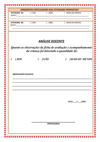 ALUNO(A):_______________________________________________DATA:__/__/2020
68
APRESENTOU DIFICULDADES NAS ATIVIDADES PROPOSTAS?
ATIVIDADE 59: ( ) SIM ( )NÃO ( )MAIS OU MENOS
QUAL?________________________________________________________________________
_________________________________________________________________________________
ATIVIDADE 60: ( ) SIM ( )NÃO ( )MAIS OU MENOS
QUAL?__________________________________________________________________________
____________________________________________________________________________
ANÁLISE DOCENTE
Quanto as observações da ficha de avaliação e acompanhamento
da criança foi detectado a quantidade de:
( ) SIM ( )NÃO ( )MAIS OU MENOS
OBSERVAÇÕES DOCENTE:
_______________________________________________________________________________
_______________________________________________________________________________
_______________________________________________________________________________
_______________________________________________________________________________
DATA:____/____/2020
PROFESSOR(A)
 