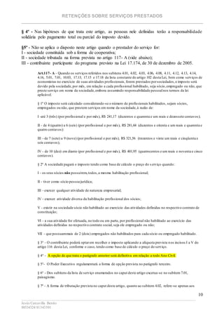RETENÇÕES SOBRE SERVIÇOS PRESTADOS
________________________________________________________________________
____________________________________________________________________________________________
Jesús Carcavilla Benito
88534324/81343501
10
§ 4º - Nas hipóteses de que trata este artigo, as pessoas nele definidas terão a responsabilidade
solidária pelo pagamento total ou parcial do imposto devido.
§5º - Não se aplica o disposto neste artigo quando o prestador do serviço for:
I - sociedade constituída sob a forma de cooperativa;
II - sociedade tributada na forma prevista no artigo 117- A (vide abaixo);
III - contribuinte participante do programa previsto na Lei 17.174, de 30 de dezembro de 2005.
Art.117- A - Quando os serviços referidos nos subitens 4.01, 4.02, 4.03, 4.06, 4.08, 4.11, 4.12, 4.13, 4.14,
4.16, 5.01, 7.01, 10.03, 17.13, 17.15 e 17.18 da lista constante do artigo 102 desta Lei, bem como serviços de
economistas no exercício de suas atividades profissionais, forem prestados porsociedades,o imposto será
devido pela sociedade,por mês, em relação a cada profissional habilitado, seja sócio,empregado ou não, que
preste serviço em nome da sociedade,embora assumindo responsabilidade pessoalnos termos da lei
aplicável.
§ 1º O imposto será calculado considerando-se o número de profissionais habilitados, sejam sócios,
empregados ou não, que prestem serviços em nome da sociedade,à razão de:
I -até 3 (três) (por profissional e por mês), R$ 241,17 (duzentos e quarenta e um reais e dezessete centavos);
II - de 4 (quatro) a 6 (seis) (por profissional e por mês), R$ 281,44 (duzentos e oitenta e um reais e quarenta e
quatro centavos):
III - de 7 (sete) a 9 (nove) (por profissional e por mês), R$ 321,56 (trezentos e vinte um reais e cinqüenta e
seis centavos);
IV - de 10 (dez) em diante (por profissional e por mês), R$ 401,95 (quatrocentos e um reais e noventa e cinco
centavos).
§ 2º A sociedade pagará o imposto tendo como base de cálculo o preço do s erviço quando:
I - os seus sócios não possuírem,todos,a mesma habilitação profissional;
II - tiver como sócio pessoa jurídica;
III - exercer qualquer atividade de natureza empresarial;
IV - exercer atividade diversa da habilitação profissional dos sócios;
V - existir na sociedade sócio não habilitado ao exercício das atividades definidas no respectivo contrato de
constituição;
VI - a sua atividade for efetuada, no todo ou em parte, por profissional não habilitado ao exercício das
atividades definidas no respectivo contrato social, seja ele empregado ou não;
VII - que possuammais de 2 (dois) empregados não habilitados para cada sócio ou empregado habilitado.
§ 3° - O contribuinte poderá optarem recolher o imposto aplicando a alíquota prevista nos incisos I a V do
artigo 116 desta Lei, conforme o caso, tendo como base de cálculo o preço do serviço.
§ 4° - A opção de que trata o parágrafo anterior será definitiva em relação a todo Ano Civil.
§ 5°- O Poder Executivo regulamentará a forma de opção prevista no parágrafo terceiro.
§ 6° - Dos subitens da lista de serviço enumerados no caput deste artigo excetua-se no subitem 7.01,
paisagismo.
§ 7º - A forma de tributação prevista no caput deste artigo, quanto ao subitem 4.02, refere-se apenas aos
 
