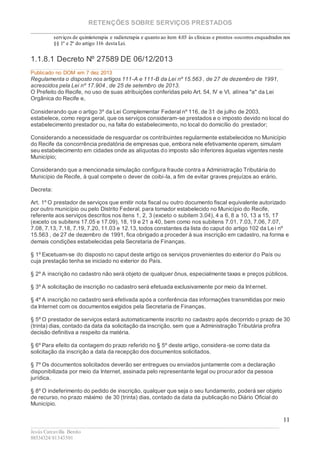 RETENÇÕES SOBRE SERVIÇOS PRESTADOS
________________________________________________________________________
____________________________________________________________________________________________
Jesús Carcavilla Benito
88534324/81343501
11
serviços de quimioterapia e radioterapia e quanto ao item 4.03 às clínicas e prontos -socorros enquadrados nos
§§ 1º e 2º do artigo 116 desta Lei.
1.1.8.1 Decreto Nº 27589 DE 06/12/2013
Publicado no DOM em 7 dez 2013
Regulamenta o disposto nos artigos 111-A e 111-B da Lei nº 15.563 , de 27 de dezembro de 1991,
acrescidos pela Lei nº 17.904 , de 25 de setembro de 2013.
O Prefeito do Recife, no uso de suas atribuições conferidas pelo Art. 54, IV e VI, alínea "a" da Lei
Orgânica do Recife e,
Considerando que o artigo 3º da Lei Complementar Federal nº 116, de 31 de julho de 2003,
estabelece, como regra geral, que os serviços consideram-se prestados e o imposto devido no local do
estabelecimento prestador ou, na falta do estabelecimento, no local do domicílio do prestador;
Considerando a necessidade de resguardar os contribuintes regularmente estabelecidos no Município
do Recife da concorrência predatória de empresas que, embora nele efetivamente operem, simulam
seu estabelecimento em cidades onde as alíquotas do imposto são inferiores àquelas vigentes neste
Município;
Considerando que a mencionada simulação configura fraude contra a Administração Tributária do
Município de Recife, à qual compete o dever de coibi-la, a fim de evitar graves prejuízos ao erário,
Decreta:
Art. 1º O prestador de serviços que emitir nota fiscal ou outro documento fiscal equivalente autorizado
por outro município ou pelo Distrito Federal, para tomador estabelecido no Município do Recife,
referente aos serviços descritos nos itens 1, 2, 3 (exceto o subitem 3.04), 4 a 6, 8 a 10, 13 a 15, 17
(exceto os subitens 17.05 e 17.09), 18, 19 e 21 a 40, bem como nos subitens 7.01, 7.03, 7.06, 7.07,
7.08, 7.13, 7.18, 7.19, 7.20, 11.03 e 12.13, todos constantes da lista do caput do artigo 102 da Le i nº
15.563 , de 27 de dezembro de 1991, fica obrigado a proceder à sua inscrição em cadastro, na forma e
demais condições estabelecidas pela Secretaria de Finanças.
§ 1º Excetuam-se do disposto no caput deste artigo os serviços provenientes do exterior do País ou
cuja prestação tenha se iniciado no exterior do País.
§ 2º A inscrição no cadastro não será objeto de qualquer ônus, especialmente taxas e preços públicos.
§ 3º A solicitação de inscrição no cadastro será efetuada exclusivamente por meio da Internet.
§ 4º A inscrição no cadastro será efetivada após a conferência das informações transmitidas por meio
da Internet com os documentos exigidos pela Secretaria de Finanças.
§ 5º O prestador de serviços estará automaticamente inscrito no cadastro após decorrido o prazo de 30
(trinta) dias, contado da data da solicitação da inscrição, sem que a Administração Tributária profira
decisão definitiva a respeito da matéria.
§ 6º Para efeito da contagem do prazo referido no § 5º deste artigo, considera-se como data da
solicitação da inscrição a data da recepção dos documentos solicitados.
§ 7º Os documentos solicitados deverão ser entregues ou enviados juntamente com a declaração
disponibilizada por meio da Internet, assinada pelo representante legal ou procurador da pessoa
jurídica.
§ 8º O indeferimento do pedido de inscrição, qualquer que seja o seu fundamento, poderá ser objeto
de recurso, no prazo máximo de 30 (trinta) dias, contado da data da publicação no Diário Oficial do
Município.
 