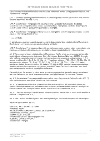 RETENÇÕES SOBRE SERVIÇOS PRESTADOS
________________________________________________________________________
____________________________________________________________________________________________
Jesús Carcavilla Benito
88534324/81343501
12
§ 9º O recurso deverá ser interposto uma única vez, na forma e demais condições estabelecidas pela
Secretaria de Finanças.
§ 10. O prestador de serviços será identificado no cadastro por seu número de inscrição no Cadastro
Nacional da Pessoa Jurídica - CNPJ.
§ 11. A Secretaria de Finanças poderá, a qualquer tempo, proceder à atualização dos dados
cadastrais, bem como promover de ofício o cancelamento da inscrição do prestador de serviços no
cadastro, caso verifique qualquer irregularidade na inscrição.
§ 12. A Secretaria de Finanças poderá dispensar da inscrição no cadastro os prestadores de serviços
a que se refere o caput deste artigo:
I - por atividade;
II - por atividade, quando preposto ou representante de pessoa jurídica estabelecida no Município do
Recife tomar, em trânsito, serviço relacionado a tal atividade.
§ 13. A Secretaria de Finanças poderá permitir que os tomadores de serviços sejam responsáveis pela
inscrição, em Cadastro Simplificado, dos prestadores de serviços tratados no § 12 deste artigo.
Art. 2º As pessoas jurídicas estabelecidas no Município do Recife, ainda que imunes ou isentas, são
responsáveis pelo pagamento do Imposto Sobre Serviços de Qualquer Natureza - ISSQN, devendo
reter na fonte o seu valor, quando tomarem ou intermediarem os serviços descritos nos itens 1, 2, 3
(exceto o subitem 3.04), 4 a 6, 8 a 10, 13 a 15, 17 (exceto os subitens 17.05 e 17.09), 18, 19 e 21 a 40,
bem como nos subitens 7.01, 7.03, 7.06, 7.07, 7.08, 7.13, 7.18, 7.19, 7.20, 11.03 e 12.13, todos
constantes da lista do caput do artigo 102 da Lei nº 15.563, de 1991, executados por prestadores de
serviços não inscritos no cadastro mencionado no artigo 1º deste Decreto e que emitam nota fiscal
autorizada por outro Município ou pelo Distrito Federal.
Parágrafo único. As pessoas jurídicas a que se refere o caput deste artigo terão acesso ao cadastro
por meio da Internet, na forma e demais condições estabelecidas pela Secretaria de Finanças.
Art. 3º A Secretaria de Finanças poderá firmar convênio com a Secretaria de Defesa Social - SDS PE,
a fim de comprovar a veracidade das informações prestadas.
Art. 4º Os prestadores de serviços que emitirem nota fiscal autorizada por outro município ou pelo
Distrito Federal para tomadores estabelecidos no Município do Recife deverão efetuar a inscrição no
cadastro de que trata o artigo 1º deste Decreto a partir de 10 de novembro de 2013.
Art. 5º O disposto no artigo 2º deste Decreto somente produzirá efeitos para as notas fiscais emitidas a
partir de 1º de janeiro de 2014.
Art. 6º Este Decreto entra em vigor na data de sua publicação, ressalvado o disposto no seu artigo 5º.
Recife, 06 de dezembro de 2013
GERALDO JULIO DE MELLO FILHO
Prefeito do Recife
RICARDO DO NASCIMENTO CORREIA DE CARVALHO
Secretário de Assuntos Jurídicos
SILENO SOUSA GUEDES
Secretário de Governo e Participação Social
ROBERTO CHAVES PANDOLFI
Secretário de Finanças
 