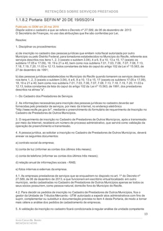 RETENÇÕES SOBRE SERVIÇOS PRESTADOS
________________________________________________________________________
____________________________________________________________________________________________
Jesús Carcavilla Benito
88534324/81343501
13
1.1.8.2 Portaria SEFIN Nº 20 DE 19/05/2014
Publicado no DOM em 20 mai 2014
Dispõe sobre o cadastro a que se refere o Decreto nº 27.589, de 06 de dezembro de 2013.
O Secretário de Finanças, no uso das atribuições que lhe são conferidas por Lei,
Resolve:
1. Disciplinar os procedimentos:
a) de inscrição no cadastro das pessoas jurídicas que emitam nota fiscal autorizada por outro
Município ou pelo Distrito Federal, para tomadores estabelecidos no Município do Recife, referente aos
serviços descritos nos itens 1, 2, 3 (exceto o subitem 3.04), 4 a 6, 8 a 10, 13 a 15, 17 (exceto os
subitens 17.05 e 17.09), 18, 19 e 21 a 40, bem como nos subitens 7.01, 7.03, 7.06, 7.07, 7.08, 7.13,
7.18, 7.19, 7.20, 11.03 e 12.13, todos constantes da lista do caput do artigo 102 da Lei nº 15.563, de
27 de dezembro de 1991;
b) das pessoas jurídicas estabelecidas no Município do Recife quando tomarem os serviços descritos
nos itens 1, 2, 3 (exceto o subitem 3.04), 4 a 6, 8 a 10, 13 a 15, 17 (exceto os subitens 17.05 e 17.09),
18, 19 e 21 a 40, bem como nos subitens 7.01, 7.03, 7.06, 7.07, 7.08, 7.13, 7.18, 7.19, 7.20, 11.03 e
12.13, todos constantes da lista do caput do artigo 102 da Lei nº 15.563, de 1991, dos prestadores
descritos na alínea "a".
I - Do Cadastro dos Prestadores de Serviços
2. As informações necessárias para inscrição das pessoas jurídicas no cadastro deverão ser
fornecidas pelo prestador de serviços, por meio da internet, no endereço eletrônico
"http://www.recife.pe.gov.br", mediante o preenchimento do formulário de requerimento de Inscrição no
Cadastro de Prestadores de Outros Municípios.
3. O requerimento de inscrição no Cadastro de Prestadores de Outros Municípios, após a transmissão
por meio da Internet, receberá um número de processo administrativo, que servirá como validação da
operação de preenchimento e transmissão.
4. A pessoa jurídica, ao solicitar a inscrição no Cadastro de Prestadores de Outros Municípios, deverá
anexar os seguintes documentos:
a) contrato social da empresa;
b) conta de luz (informar as contas dos últimos três meses);
c) conta de telefone (informar as contas dos últimos três meses);
d) relação anual de informações sociais - RAIS;
e) fotos internas e externas da empresa.
4.1. As empresas prestadoras de serviços que se enquadrem no disposto no art. 1º do Decreto nº
27.589, de 06 de dezembro de 2013, e que funcionem em escritório virtual localizado em outro
município, serão cadastradas no Cadastro de Prestadores de Outros Municípios apenas se todos os
seus sócios possuírem, como pessoa natural, domicílio fora do Município do Recife.
4.2. Para decidir os pedidos de inscrição no Cadastro de Prestadores de Outros Municípios, fica o
gestor da Unidade de Tributos Mercantis - UTM autorizado a expedir atos administrativos com fins de
suprir, complementar ou substituir a documentação prevista no item 4 desta Portaria, de modo a tornar
mais célere a análise dos pedidos de cadastramento de empresas.
5. A validação da inscrição no cadastro ficará condicionada à regular análise da unidade competente
 