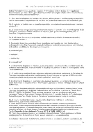 RETENÇÕES SOBRE SERVIÇOS PRESTADOS
________________________________________________________________________
____________________________________________________________________________________________
Jesús Carcavilla Benito
88534324/81343501
14
da Secretaria de Finanças, que terá o prazo de 30 (trinta) dias contado da data da recepção dos
documentos de que trata o item 4, para deferir ou indeferir a inscrição, solicitar outros documentos ou
esclarecimentos ao prestador de serviços.
5.1. Em caso de deferimento da inscrição no cadastro, a inscrição será considerada regular a partir da
data de transmissão do requerimento de inscrição no Cadastro de Prestadores de Outros Municípios.
5.2. O cadastro só é válido para as notas fiscais emitidas em data igual ou posterior àquela tratada no
subitem 5.1.
5.3. O prestador de serviços estará automaticamente inscrito no cadastro após decorrido o prazo de 3 0
(trinta) dias, contado da data da solicitação da inscrição, sem que a Administração Tributária se
pronuncie a respeito da matéria.
5.4. A solicitação de outros documentos ou esclarecimentos ao prestador de serviços suspende o
prazo previsto no item 5.
6. O prestador de serviços poderá verificar a situação de sua inscrição, por meio da internet, no
endereço eletrônico "http://www.recife.pe.gov.br", utilizando-se do número do processo administrativo,
onde poderá ser obtida uma das seguintes mensagens:
a) "em tramitação";
b) "deferido";
c) "indeferido";
d) "em exigência".
7. O indeferimento do pedido de inscrição, qualquer que seja o seu fundamento, poderá ser objeto de
pedido de reconsideração, no prazo máximo de 10 (dez) dias, contado da data de publicação no Diário
Oficial do Município.
7.1. O pedido de reconsideração será apreciado pelo gestor da unidade competente da Secretaria de
Finanças responsável pela análise inicial do pedido de inscrição, que terá o prazo de 30 (trinta) dias,
contado da data de sua recepção, para deferir ou indeferir a inscrição.
8. O indeferimento do pedido de reconsideração, qualquer que seja o seu fundamento, poderá ser
objeto de recurso, no prazo máximo de 30 (trinta) dias, contado da data de publicação no Diário Oficia l
do Município.
8.1. O recurso deverá ser interposto pelo representante legal ou procurador e remetido por via postal,
com aviso de recebimento, à Unidade de Atendimento ao Contribuinte, localizada no Cais do Apolo,
925, CEP 50030-230, Recife (PE), ou entregue no mesmo local, em envelope lacrado com a
mensagem "Recurso Referente ao Processo Administrativo nº Inscrição Cadastro de Prestadores de
Outros Municípios" e a "Razão Social do Remetente" anotados na parte frontal do envelope.
8.2. O recurso ficará condicionado à regular análise da primeira instância do contencioso
administrativo, cuja decisão será terminativa.
9. Ficam dispensados de inscrever-se no cadastro de que trata esta Portaria os profissionais
autônomos e os Microempreendedores Individuais - MEI estabelecidos fora do Município do Recife,
bem como as pessoas jurídicas estabelecidas fora do Município do Recife que prestarem os serviços
descritos na Tabela I do Anexo II desta Portaria, para tomadores estabelecidos no Município do
Recife. (Redação do item dada pela Portaria SEFIN Nº 23 DE 10/06/2014).
10. Ficam dispensadas de inscrever-se no cadastro de que trata esta Portaria as pessoas jurídicas
estabelecidas fora do Município do Recife quando prestarem os serviços descritos:
a) na Tabela II do Anexo II desta Portaria, exclusivamente às operadoras, inclusive seguradoras, de
 