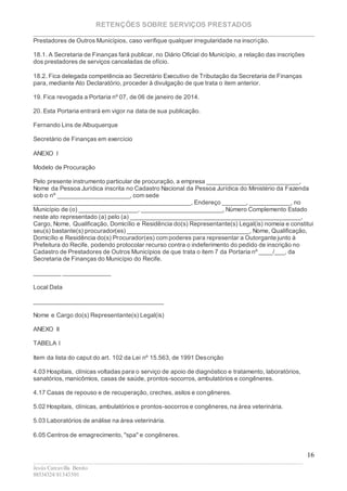 RETENÇÕES SOBRE SERVIÇOS PRESTADOS
________________________________________________________________________
____________________________________________________________________________________________
Jesús Carcavilla Benito
88534324/81343501
16
Prestadores de Outros Municípios, caso verifique qualquer irregularidade na inscrição.
18.1. A Secretaria de Finanças fará publicar, no Diário Oficial do Município, a relação das inscrições
dos prestadores de serviços canceladas de ofício.
18.2. Fica delegada competência ao Secretário Executivo de Tributação da Secretaria de Finanças
para, mediante Ato Declaratório, proceder à divulgação de que trata o item anterior.
19. Fica revogada a Portaria nº 07, de 06 de janeiro de 2014.
20. Esta Portaria entrará em vigor na data de sua publicação.
Fernando Lins de Albuquerque
Secretário de Finanças em exercício
ANEXO I
Modelo de Procuração
Pelo presente instrumento particular de procuração, a empresa ___________________________,
Nome da Pessoa Jurídica inscrita no Cadastro Nacional da Pessoa Jurídica do Ministério da Fazenda
sob o nº _____________________, com sede
______________________________________________, Endereço _______, ____________, no
Município de (o) _________________, ________________________, Número Complemento Estado
neste ato representado (a) pelo (a) __________________________________________________,
Cargo, Nome, Qualificação, Domicílio e Residência do(s) Representante(s) Legal(is) nomeia e constitui
seu(s) bastante(s) procurador(es) ____________________________________, Nome, Qualificação,
Domicílio e Residência do(s) Procurador(es) com poderes para representar a Outorgante junto à
Prefeitura do Recife, podendo protocolar recurso contra o indeferimento do pedido de inscrição no
Cadastro de Prestadores de Outros Municípios de que trata o item 7 da Portaria nº ____/___, da
Secretaria de Finanças do Município do Recife.
________ ______________
Local Data
______________________________________
Nome e Cargo do(s) Representante(s) Legal(is)
ANEXO II
TABELA I
Item da lista do caput do art. 102 da Lei nº 15.563, de 1991 Descrição
4.03 Hospitais, clínicas voltadas para o serviço de apoio de diagnóstico e tratamento, laboratórios,
sanatórios, manicômios, casas de saúde, prontos-socorros, ambulatórios e congêneres.
4.17 Casas de repouso e de recuperação, creches, asilos e congêneres.
5.02 Hospitais, clínicas, ambulatórios e prontos-socorros e congêneres,na área veterinária.
5.03 Laboratórios de análise na área veterinária.
6.05 Centros de emagrecimento, "spa" e congêneres.
 