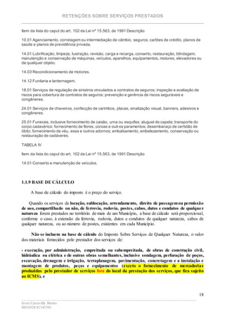 RETENÇÕES SOBRE SERVIÇOS PRESTADOS
________________________________________________________________________
____________________________________________________________________________________________
Jesús Carcavilla Benito
88534324/81343501
18
Item da lista do caput do art. 102 da Lei nº 15.563, de 1991 Descrição
10.01 Agenciamento, corretagem ou intermediação de câmbio, seguros, cartões de crédito, planos de
saúde e planos de previdência privada.
14.01 Lubrificação, limpeza, lustração, revisão, carga e recarga, conserto, restauração, blindagem,
manutenção e conservação de máquinas, veículos, aparelhos, equipamentos, motores, elevadores ou
de qualquer objeto.
14.03 Recondicionamento de motores.
14.12 Funilaria e lanternagem.
18.01 Serviços de regulação de sinistros vinculados a contratos de seguros; inspeção e avaliação de
riscos para cobertura de contratos de seguros; prevenção e gerência de riscos seguráveis e
congêneres.
24.01 Serviços de chaveiros, confecção de carimbos, placas, sinalização visual, banners, adesivos e
congêneres.
25.01 Funerais, inclusive fornecimento de caixão, urna ou esquifes; aluguel de capela; transporte do
corpo cadavérico; fornecimento de flores, coroas e outros paramentos; desembaraço de certidão de
óbito; fornecimento de véu, essa e outros adornos; embalsamento, embelezamento, conservação ou
restauração de cadáveres.
TABELA IV
Item da lista do caput do art. 102 da Lei nº 15.563, de 1991 Descrição
14.01 Conserto e manutenção de veículos.
1.1.9 BASE DE CÁLCULO
A base de cálculo do imposto é o preço do serviço.
Quando os serviços de locação, sublocação, arrendamento, direito de passagemou permissão
de uso, compartilhado ou não, de ferrovia, rodovia, postes, cabos, dutos e condutos de qualquer
natureza forem prestados no território de mais de um Município, a base de cálculo será proporcional,
conforme o caso, à extensão da ferrovia, rodovia, dutos e condutos de qualquer natureza, cabos de
qualquer natureza, ou ao número de postes, existentes em cada Município.
Não se incluem na base de cálculo do Imposto Sobre Serviços de Qualquer Natureza, o valor
dos materiais fornecidos pelo prestador dos serviços de:
- execução, por administração, empreitada ou subempreitada, de obras de construção civil,
hidráulica ou elétrica e de outras obras semelhantes, inclusive sondagem, perfuração de poços,
escavação, drenagem e irrigação, terraplanagem, pavimentação, concretagem e a instalação e
montagem de produtos, peças e equipamentos (exceto o fornecimento de mercadorias
produzidas pelo prestador de serviços fora do local da prestação dos serviços, que fica sujeito
ao ICMS), e
 