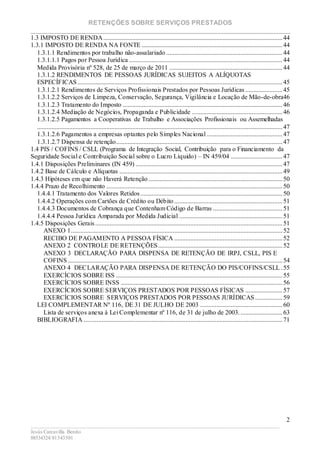 RETENÇÕES SOBRE SERVIÇOS PRESTADOS
________________________________________________________________________
____________________________________________________________________________________________
Jesús Carcavilla Benito
88534324/81343501
2
1.3 IMPOSTO DE RENDA...............................................................................................................44
1.3.1 IMPOSTO DE RENDA NA FONTE .......................................................................................44
1.3.1.1 Rendimentos por trabalho não-assalariado ........................................................................44
1.3.1.1.1 Pagos por Pessoa Jurídica ...............................................................................................44
Medida Provisória nº 528, de 25 de março de 2011 ......................................................................44
1.3.1.2 RENDIMENTOS DE PESSOAS JURÍDICAS SUJEITOS A ALÍQUOTAS
ESPECÍFICAS...............................................................................................................................45
1.3.1.2.1 Rendimentos de Serviços Profissionais Prestados por Pessoas Jurídicas .......................45
1.3.1.2.2 Serviços de Limpeza, Conservação, Segurança, Vigilância e Locação de Mão-de-obra46
1.3.1.2.3 Tratamento do Imposto ...................................................................................................46
1.3.1.2.4 Mediação de Negócios, Propaganda e Publicidade ........................................................46
1.3.1.2.5 Pagamentos a Cooperativas de Trabalho e Associações Profissionais ou Assemelhadas
........................................................................................................................................................47
1.3.1.2.6 Pagamentos a empresas optantes pelo Simples Nacional ...............................................47
1.3.1.2.7 Dispensa de retenção.......................................................................................................47
1.4 PIS / COFINS / CSLL (Programa de Integração Social, Contribuição para o Financiamento da
Seguridade Social e Contribuição Social sobre o Lucro Líquido) – IN 459/04 ................................47
1.4.1 Disposições Preliminares (IN 459) ...........................................................................................47
1.4.2 Base de Cálculo e Alíquotas .....................................................................................................49
1.4.3 Hipóteses em que não Haverá Retenção ...................................................................................50
1.4.4 Prazo de Recolhimento .............................................................................................................50
1.4.4.1 Tratamento dos Valores Retidos........................................................................................50
1.4.4.2 Operações com Cartões de Crédito ou Débito ...................................................................51
1.4.4.3 Documentos de Cobrança que Contenham Código de Barras ...........................................51
1.4.4.4 Pessoa Jurídica Amparada por Medida Judicial ................................................................51
1.4.5 Disposições Gerais....................................................................................................................51
ANEXO 1...................................................................................................................................52
RECIBO DE PAGAMENTO A PESSOA FÍSICA ...................................................................52
ANEXO 2 CONTROLE DE RETENÇÕES.............................................................................52
ANEXO 3 DECLARAÇÃO PARA DISPENSA DE RETENÇÃO DE IRPJ, CSLL, PIS E
COFINS.....................................................................................................................................54
ANEXO 4 DECLARAÇÃO PARA DISPENSA DE RETENÇÃO DO PIS/COFINS/CSLL .55
EXERCÍCIOS SOBRE ISS .......................................................................................................55
EXERCÍCIOS SOBRE INSS ....................................................................................................56
EXERCÍCIOS SOBRE SERVIÇOS PRESTADOS POR PESSOAS FÍSICAS .......................57
EXERCÍCIOS SOBRE SERVIÇOS PRESTADOS POR PESSOAS JURÍDICAS.................59
LEI COMPLEMENTAR Nº 116, DE 31 DE JULHO DE 2003 ...................................................60
Lista de serviços anexa à Lei Complementar nº 116, de 31 de julho de 2003...........................63
BIBLIOGRAFIA ...........................................................................................................................71
 