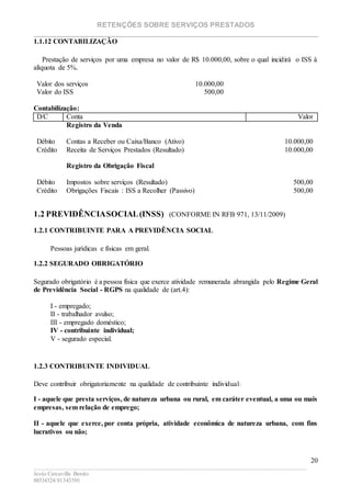 RETENÇÕES SOBRE SERVIÇOS PRESTADOS
________________________________________________________________________
____________________________________________________________________________________________
Jesús Carcavilla Benito
88534324/81343501
20
1.1.12 CONTABILIZAÇÃO
Prestação de serviços por uma empresa no valor de R$ 10.000,00, sobre o qual incidirá o ISS à
alíquota de 5%.
Valor dos serviços 10.000,00
Valor do ISS 500,00
Contabilização:
D/C Conta Valor
Registro da Venda
Débito Contas a Receber ou Caixa/Banco (Ativo) 10.000,00
Crédito Receita de Serviços Prestados (Resultado) 10.000,00
Registro da Obrigação Fiscal
Débito Impostos sobre serviços (Resultado) 500,00
Crédito Obrigações Fiscais : ISS a Recolher (Passivo) 500,00
1.2 PREVIDÊNCIASOCIAL(INSS) (CONFORME IN RFB 971, 13/11/2009)
1.2.1 CONTRIBUINTE PARA A PREVIDÊNCIA SOCIAL
Pessoas jurídicas e físicas em geral.
1.2.2 SEGURADO OBRIGATÓRIO
Segurado obrigatório é a pessoa física que exerce atividade remunerada abrangida pelo Regime Geral
de Previdência Social - RGPS na qualidade de (art.4):
I - empregado;
II - trabalhador avulso;
III - empregado doméstico;
IV - contribuinte individual;
V - segurado especial.
1.2.3 CONTRIBUINTE INDIVIDUAL
Deve contribuir obrigatoriamente na qualidade de contribuinte individual:
I - aquele que presta serviços, de natureza urbana ou rural, em caráter eventual, a uma ou mais
empresas, sem relação de emprego;
II - aquele que exerce, por conta própria, atividade econômica de natureza urbana, com fins
lucrativos ou não;
 