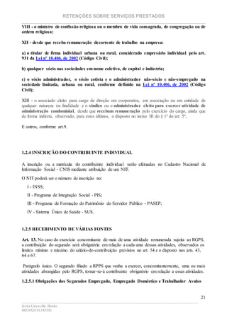 RETENÇÕES SOBRE SERVIÇOS PRESTADOS
________________________________________________________________________
____________________________________________________________________________________________
Jesús Carcavilla Benito
88534324/81343501
21
VIII - o ministro de confissão religiosa ou o membro de vida consagrada, de congregação ou de
ordem religiosa;
XII - desde que receba remuneração decorrente de trabalho na empresa:
a) o titular de firma individual urbana ou rural, considerado empresário individual pelo art.
931 da Lei nº 10.406, de 2002 (Código Civil);
b) qualquer sócio nas sociedades em nome coletivo, de capital e indústria;
c) o sócio administrador, o sócio cotista e o administrador não-sócio e não-empregado na
sociedade limitada, urbana ou rural, conforme definido na Lei nº 10.406, de 2002 (Código
Civil);
XIII - o associado eleito para cargo de direção em cooperativa, em associação ou em entidade de
qualquer natureza ou finalidade e o síndico ou o administrador eleito para exercer atividade de
administração condominial, desde que recebam remuneração pelo exercício do cargo, ainda que
de forma indireta, observado, para estes últimos, o disposto no inciso III do § 1º do art. 5º;
E outros, conforme art.9.
1.2.4 INSCRIÇÃO DO CONTRIBUINTE INDIVIDUAL
A inscrição ou a matrícula do contribuinte individual serão efetuadas no Cadastro Nacional de
Informação Social - CNIS mediante atribuição de um NIT.
O NIT poderá ser o número de inscrição no:
I - INSS;
II - Programa de Integração Social - PIS;
III - Programa de Formação do Patrimônio do Servidor Público - PASEP;
IV - Sistema Único de Saúde - SUS.
1.2.5 RECEBIMENTO DE VÁRIAS FONTES
Art. 13. No caso do exercício concomitante de mais de uma atividade remunerada sujeita ao RGPS,
a contribuição do segurado será obrigatória em relação a cada uma dessas atividades, observados os
limites mínimo e máximo do salário-de-contribuição previstos no art. 54 e o disposto nos arts. 43,
64 e 67.
Parágrafo único. O segurado filiado a RPPS que venha a exercer, concomitantemente, uma ou mais
atividades abrangidas pelo RGPS, tornar-se-á contribuinte obrigatório em relação a essas atividades.
1.2.5.1 Obrigações dos Segurados Empregado, Empregado Doméstico e Trabalhador Avulso
 