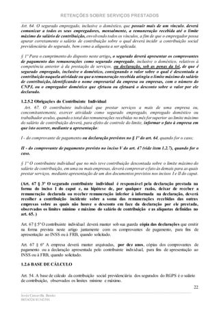 RETENÇÕES SOBRE SERVIÇOS PRESTADOS
________________________________________________________________________
____________________________________________________________________________________________
Jesús Carcavilla Benito
88534324/81343501
22
Art. 64. O segurado empregado, inclusive o doméstico, que possuir mais de um vínculo, deverá
comunicar a todos os seus empregadores, mensalmente, a remuneração recebida até o limite
máximo do salário de contribuição, envolvendo todos os vínculos, a fim de que o empregador possa
apurar corretamente o salário de contribuição sobre o qual deverá incidir a contribuição social
previdenciária do segurado, bem como a alíquota a ser aplicada.
§ 1º Para o cumprimento do disposto neste artigo, o segurado deverá apresentar os comprovantes
de pagamento das remunerações como segurado empregado, inclusive o doméstico, relativos à
competência anterior à da prestação de serviços, ou declaração, sob as penas da lei, de que é
segurado empregado, inclusive o doméstico, consignando o valor sobre o qual é descontada a
contribuição naquela atividade ou que a remuneração recebida atingiu o limite máximo do salário
de contribuição, identificando o nome empresarial da empresa ou empresas, com o número do
CNPJ, ou o empregador doméstico que efetuou ou efetuará o desconto sobre o valor por ele
declarado.
1.2.5.2 Obrigações do Contribuinte Individual
Art. 67. O contribuinte individual que prestar serviços a mais de uma empresa ou,
concomitantemente, exercer atividade como segurado empregado, empregado doméstico ou
trabalhador avulso, quando o total das remunerações recebidas no mês forsuperior ao limite máximo
do salário de contribuição deverá, para efeito de controle do limite, informar o fato à empresa em
que isto ocorrer, mediante a apresentação:
I - do comprovante de pagamento ou declaração previstos no § 1º do art. 64, quando for o caso;
II - do comprovante de pagamento previsto no inciso V do art. 47 (vide item 1.2.7), quando for o
caso.
§ 1º O contribuinte individual que no mês teve contribuição descontada sobre o limite máximo do
salário de contribuição, em uma ou mais empresas, deverá comprovar o fato às demais para as quais
prestar serviços, mediante apresentação de um dos documentos previstos nos incisos I e II do caput.
(Art. 67 § 3º O segurado contribuinte individual é responsável pela declaração prestada na
forma do inciso I do caput e, na hipótese de, por qualquer razão, deixar de receber a
remuneração declarada ou receber remuneração inferior à informada na declaração, deverá
recolher a contribuição incidente sobre a soma das remunerações recebidas das outras
empresas sobre as quais não houve o desconto em face da declaração por ele prestada,
observados os limites mínimo e máximo do salário de contribuição e as alíquotas definidas no
art. 65. )
Art. 67 § 5º O contribuinte individual deverá manter sob sua guarda cópia das declarações que emitir
na forma prevista neste artigo juntamente com os comprovantes de pagamento, para fins de
apresentação ao INSS ou à FRB, quando solicitado.
Art. 67 § 6º A empresa deverá manter arquivadas, por dez anos, cópias dos comprovantes de
pagamento ou a declaração apresentada pelo contribuinte individual, para fins de apresentação ao
INSS ou à FRB, quando solicitado.
1.2.6 BASE DE CÁLCULO
Art. 54. A base de cálculo da contribuição social previdenciária dos segurados do RGPS é o salário
de contribuição, observados os limites mínimo e máximo.
 