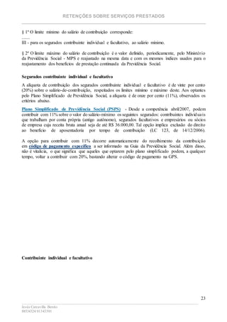 RETENÇÕES SOBRE SERVIÇOS PRESTADOS
________________________________________________________________________
____________________________________________________________________________________________
Jesús Carcavilla Benito
88534324/81343501
23
§ 1º O limite mínimo do salário de contribuição corresponde:
.......
III - para os segurados contribuinte individual e facultativo, ao salário mínimo.
§ 2º O limite máximo do salário de contribuição é o valor definido, periodicamente, pelo Ministério
da Previdência Social - MPS e reajustado na mesma data e com os mesmos índices usados para o
reajustamento dos benefícios de prestação continuada da Previdência Social.
Segurados contribuinte individual e facultativo
A alíquota de contribuição dos segurados contribuinte individual e facultativo é de vinte por cento
(20%) sobre o salário-de-contribuição, respeitados os limites mínimo e máximo deste. Aos optantes
pelo Plano Simplificado de Previdência Social, a alíquota é de onze por cento (11%), observados os
critérios abaixo.
Plano Simplificado de Previdência Social (PSPS) - Desde a competência abril/2007, podem
contribuir com 11% sobre o valor do salário-mínimo os seguintes segurados: contribuintes individuais
que trabalham por conta própria (antigo autônomo), segurados facultativos e empresários ou sócios
de empresa cuja receita bruta anual seja de até R$ 36.000,00. Tal opção implica exclusão do direito
ao benefício de aposentadoria por tempo de contribuição (LC 123, de 14/12/2006).
A opção para contribuir com 11% decorre automaticamente do recolhimento da contribuição
em código de pagamento específico a ser informado na Guia da Previdência Social. Além disso,
não é vitalícia, o que significa que aqueles que optarem pelo plano simplificado podem, a qualquer
tempo, voltar a contribuir com 20%, bastando alterar o código de pagamento na GPS.
Contribuinte individual e facultativo
 
