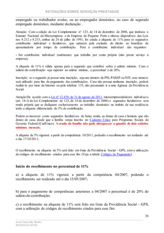 RETENÇÕES SOBRE SERVIÇOS PRESTADOS
________________________________________________________________________
____________________________________________________________________________________________
Jesús Carcavilla Benito
88534324/81343501
26
empregado ou trabalhador avulso, ou ao empregador doméstico, no caso de segurado
empregado doméstico, mediante declaração .
Atenção: Com a edição da Lei Complementar n° 123, de 14 de dezembro de 2006, que instituiu o
Estatuto Nacional da Microempresa e da Empresa de Pequeno Porte e alterou dispositivos das Leis
nos 8.212 e 8.213, ambas de 24 de julho de 1991, foi criada a alíquota de 11% para os segurados
contribuinte individual e facultativo, que optarem pela exclusão do direito ao benefício de
aposentadoria por tempo de contribuição. Para o contribuinte individual são requisitos:
- Ser contribuinte individual (autônomo) que trabalhe por conta própria (não preste serviço à
empresa);
A alíquota de 11% é válida apenas para o segurado que contribui sobre o salário mínimo. Caso o
salário-de-contribuição seja superior ao salário mínimo, o percentual é de 20%.
Inscrição: se o segurado já possui uma inscrição, seja um número de PIS, PASEP ou NIT, esse número
será utilizado para fins de pagamento das contribuições. Caso não possua nenhuma inscrição, poderá
realizá-la por meio da Internet ou pelo telefone 135, não precisando ir a uma Agência da Previdência
Social.
Atenção:De acordo com a Lei nº 12.470, de 31 de agosto de 2011, microempreendedores individuais
(art. 18-A da Lei Complementar no 123, de 14 de dezembro de 2006) e segurados facultativos sem
renda própria que se dediquem exclusivamente ao trabalho doméstico no âmbito de sua residência
terão a alíquota diferenciada de 5% de contribuição.
Podem se inscrever como segurados facultativos de baixa renda, as donas de casa e homens que são
donos de casa, desde que a família esteja inscrita no Cadastro Único para Programas Sociais do
Governo Federal (CadÚnico). A renda da família não pode ultrapassar a quantia de dois salários
mínimos mensais.
A alíquota de 5% vigorará a partir da competência 10/2011, podendo o recolhimento ser realizado até
o dia 17/10/2011;
O recolhimento na alíquota de 5% será feito em Guia da Previdência Social - GPS, com a utilização
de códigos de recolhimento criados para esse fim (Veja a tabela Códigos de Pagamento).
Início do recolhimento no percentual de 11%
a) a alíquota de 11% vigorará a partir da competência 04/2007, podendo o
recolhimento ser realizado até o dia 15/05/2007;
b) para o pagamento de competências anteriores a 04/2007 o percentual é de 20% do
salário-de-contribuição;
c) o recolhimento na alíquota de 11% será feito em Guia da Previdência Social - GPS,
com a utilização de códigos de recolhimento criados para esse fim.
 