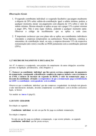 RETENÇÕES SOBRE SERVIÇOS PRESTADOS
________________________________________________________________________
____________________________________________________________________________________________
Jesús Carcavilla Benito
88534324/81343501
27
Observações Gerais
1. O segurado contribuinte individual e o segurado facultativo que pagam atualmente
a alíquota de 20% sobre salário-de-contribuição igual a salário mínimo, podem, a
qualquer momento, iniciar seu pagamento com alíquota de 11% sobre o valor do
salário mínimo. Mesma situação se aplica ao que vier a pagar 11% e quiser retornar
a pagar 20%. Não é uma regra vitalícia, podendo a qualquer momento optar.
Observar o código de recolhimento que se aplica a cada caso.
2. É importante esclarecer que esse plano não se aplica aos contribuintes individuais
vinculados a empresas (empresários ou autônomos). Nessa hipótese, continua a
sistemática de contribuição atual, ou seja, a empresa desconta 11% da respectiva
remuneração (até o teto) e recolhe ao INSS juntamente com a contribuição patronal
(20%).
CÓDIGOS DE PAGAMENTO
Acesse aqui é verifique o código de recolhimento
1.2.7 RECIBO DE PAGAMENTO E DECLARAÇÃO
Art. 47. A empresa e o equiparado, sem prejuízo do cumprimento de outras obrigações acessórias
previstas na legislação previdenciária, estão obrigados a:
......
V - Fornecer ao contribuinte individual que lhes presta serviços, comprovante do pagamento
de remuneração, consignando a identificação completa da empresa, inclusive com o seunúmero
no CNPJ, o número de inscrição do segurado no RGPS, o valor da remuneração paga, o
desconto da contribuição efetuado e o compromisso de que a remuneração paga será informada
na GFIP e a contribuição correspondente será recolhida;
Observe-se que o contribuinte individual que não comprovar a regularidade da dedução terá glosado
o valor indevidamente deduzido, devendo complementar as contribuições com os devidos acréscimos
legais, se houver.
Ver modelo no Anexo 1 (pág.42).
1.2.8 FATO GERADOR
Em relação ao segurado:
Contribuinte individual, no mês em que lhe for paga ou creditada remuneração;
Em relação à empresa:
No mês em que for paga ou creditada a remuneração, o que ocorrer primeiro, ao segurado
contribuinte individual que lhe presta serviços;
 