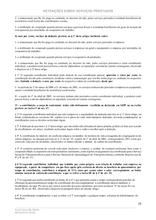 RETENÇÕES SOBRE SERVIÇOS PRESTADOS
________________________________________________________________________
____________________________________________________________________________________________
Jesús Carcavilla Benito
88534324/81343501
29
2. a remuneração que lhe for paga ou creditada, no decorrer do mês, pelos serviços prestados à entidade beneficente de
assistência social isenta das contribuições sociais;
3. a retribuição do cooperado quando prestar serviços a pessoas físicas e à entidade beneficente em gozo de isenção da
cota patronal, por intermédio da cooperativa de trabalho;
b) onze por cento, em face da dedução prevista no § 1º deste artigo, incidente sobre:
1. a remuneração que lhe for paga ou creditada, no decorrer do mês, pelos serviços prestados à empresa;
2. a retribuição do cooperado quando prestar serviços à empresas em geral e equiparados a empresa, por intermédio de
cooperativa de trabalho;
3. a retribuição do cooperado quando prestar serviços à cooperativa de produção;
4. a remuneração que lhe for paga ou creditada, no decorrer do mês, pelos serviços prestados a outro contribuinte
individual, a produtorrural pessoa física,a missão diplomática ou repartição consularde carreira estrangeiras,observado
o disposto no § 2º deste artigo.
§ 1º O segurado contribuinte individual pode deduzir de sua contribuição mensal, quarenta e cinco por cento da
contribuição devida pelo contratante, incidente sobre a remuneração que este lhe tenha pago ou creditado no respectivo
mês, limitada a dedução a nove por cento do respectivo salário de contribuição, desde que:
I - no período de 1º de março de 2000 a 31 de março de 2003, os serviços tenhamsido prestados à empresa ou equiparado,
exceto a entidade beneficente de assistência social isenta;
II - a partir de 1º de abril de 2003, os serviços tenham sido prestados a outro contribuinte individual, a produtor rural
pessoa física, a missão diplomática ou repartição consular de carreira estrangeiras;
III - a contribuição a cargo do contratante tenha sido efetivamente recolhida ou declarada em GFIP ou no recibo
previsto no inciso V do art. 47.
§ 2º O segurado contribuinte individual que não comprovar a regularidade da dedução prevista no § 1º deste artigo, na
forma estabelecida no seu inciso III, sujeitar-se-á à glosa do valor indevidamente deduzido, devendo complementar as
contribuições com os devidos acréscimos legais.
§ 3º A dedução de que trata o § 1º deste artigo, que não tenha sido efetuada em época própria, poderá serfeita por ocasião
do recolhimento em atraso, incidindo acréscimos legais sobre o saldo a recolher após a dedução.
§ 4º A contribuição do ministro de confissão religiosa ou membro de instituto de vida consagrada,de congregação ou de
ordem religiosa, na situação prevista no § 11 do art. 55, a partir de 1º de abril de 2003, corresponderá a 20% (vinte por
cento) do valor por ele declarado, observados os limites mínimo e máximo do salário-de-contribuição.
§ 5º O condutor autônomo de veículo rodoviário (inclusive o taxista), o auxiliar de condutor autônomo, bem como o
cooperado filiado à cooperativa de transportadores autônomos,estão sujeitos ao pagamento da contribuição para o Serviço
Social do Transporte (Sest) e para o Serviço Nacional de Aprendizagem do Transporte (Senat), conforme disposto nos §§
8º e 9º do art. 111.
§ 6º O segurado contribuinte individual que trabalhe por conta própria, sem relação de trabalho com empresa ou
equiparado, a partir da competência em que fizer opção pela exclusão do direito ao benefício de aposentadoria por
tempo de contribuição, contribuirá à alíquota de 11% (onze por cento) sobre o valor correspondente ao limite
mínimo mensal do salário-de-contribuição a que se refere o inciso III do § 1º do art. 54.
§ 7º O segurado que tenha contribuído na forma do § 6º e que pretenda contar o tempo correspondente para fins de
obtenção da aposentadoria por tempo de contribuição deverá complementar a contribuição mensal mediante o
recolhimento de mais 9% (nove por cento), acrescido dos juros moratórios previstos na alínea "b" do inciso II e no
inciso III do art. 402, observado o disposto no parágrafo único do mesmo artigo.
§ 8º A contribuição complementar a que se refere o § 7º será exigida a qualquer tempo, sob pena de indeferimento do
benefício.
 
