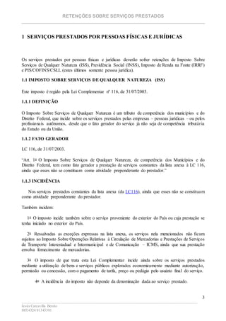 RETENÇÕES SOBRE SERVIÇOS PRESTADOS
________________________________________________________________________
____________________________________________________________________________________________
Jesús Carcavilla Benito
88534324/81343501
3
1 SERVIÇOS PRESTADOS POR PESSOAS FÍSICAS E JURÍDICAS
Os serviços prestados por pessoas físicas e jurídicas deverão sofrer retenções de Imposto Sobre
Serviços de Qualquer Natureza (ISS), Previdência Social (INSS), Imposto de Renda na Fonte (IRRF)
e PIS/COFINS/CSLL (estes últimos somente pessoa jurídica).
1.1 IMPOSTO SOBRE SERVIÇOS DE QUALQUER NATUREZA (ISS)
Este imposto é regido pela Lei Complementar nº 116, de 31/07/2003.
1.1.1 DEFINIÇÃO
O Imposto Sobre Serviços de Qualquer Natureza é um tributo de competência dos municípios e do
Distrito Federal, que incide sobre os serviços prestados pelas empresas – pessoas jurídicas – ou pelos
profissionais autônomos, desde que o fato gerador do serviço já não seja de competência tributária
do Estado ou da União.
1.1.2 FATO GERADOR
LC 116, de 31/07/2003.
“Art. 1o O Imposto Sobre Serviços de Qualquer Natureza, de competência dos Municípios e do
Distrito Federal, tem como fato gerador a prestação de serviços constantes da lista anexa à LC 116,
ainda que esses não se constituam como atividade preponderante do prestador.”
1.1.3 INCIDÊNCIA
Nos serviços prestados constantes da lista anexa (da LC116), ainda que esses não se constituam
como atividade preponderante do prestador.
Também incidem:
1o O imposto incide também sobre o serviço proveniente do exterior do País ou cuja prestação se
tenha iniciado no exterior do País.
2o Ressalvadas as exceções expressas na lista anexa, os serviços nela mencionados não ficam
sujeitos ao Imposto Sobre Operações Relativas à Circulação de Mercadorias e Prestações de Serviços
de Transporte Interestadual e Intermunicipal e de Comunicação – ICMS, ainda que sua prestação
envolva fornecimento de mercadorias.
3o O imposto de que trata esta Lei Complementar incide ainda sobre os serviços prestados
mediante a utilização de bens e serviços públicos explorados economicamente mediante autorização,
permissão ou concessão, com o pagamento de tarifa, preço ou pedágio pelo usuário final do serviço.
4o A incidência do imposto não depende da denominação dada ao serviço prestado.
 