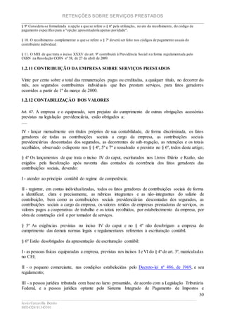 RETENÇÕES SOBRE SERVIÇOS PRESTADOS
________________________________________________________________________
____________________________________________________________________________________________
Jesús Carcavilla Benito
88534324/81343501
30
§ 9º Considera-se formalizada a opção a que se refere o § 6º pela utilização, no ato do recolhimento, do código de
pagamento específico para a "opção:aposentadoria apenas poridade".
§ 10. O recolhimento complementar a que se refere o § 7º deverá ser feito nos códigos de pagamento usuais do
contribuinte individual.
§ 11. O MEI de que trata o inciso XXXV do art. 9º contribuirá à Previdência Social na forma regulamentada pelo
CGSN na Resolução CGSN nº 58, de 27 de abril de 2009.
1.2.11 CONTRIBUIÇÃO DA EMPRESA SOBRE SERVIÇOS PRESTADOS
Vinte por cento sobre o total das remunerações pagas ou creditadas, a qualquer título, no decorrer do
mês, aos segurados contribuintes individuais que lhes prestam serviços, para fatos geradores
ocorridos a partir de 1º de março de 2000.
1.2.12 CONTABILIZAÇÃO DOS VALORES
Art. 47. A empresa e o equiparado, sem prejuízo do cumprimento de outras obrigações acessórias
previstas na legislação previdenciária, estão obrigados a:
.....
IV - lançar mensalmente em títulos próprios de sua contabilidade, de forma discriminada, os fatos
geradores de todas as contribuições sociais a cargo da empresa, as contribuições sociais
previdenciárias descontadas dos segurados, as decorrentes de sub-rogação, as retenções e os totais
recolhidos, observado o disposto nos § § 4º, 5º e 7º e ressalvado o previsto no § 6º, todos deste artigo;
§ 4º Os lançamentos de que trata o inciso IV do caput, escriturados nos Livros Diário e Razão, são
exigidos pela fiscalização após noventa dias contados da ocorrência dos fatos geradores das
contribuições sociais, devendo:
I - atender ao princípio contábil do regime de competência;
II - registrar, em contas individualizadas, todos os fatos geradores de contribuições sociais de forma
a identificar, clara e precisamente, as rubricas integrantes e as não-integrantes do salário de
contribuição, bem como as contribuições sociais previdenciárias descontadas dos segurados, as
contribuições sociais a cargo da empresa, os valores retidos de empresas prestadoras de serviços, os
valores pagos a cooperativas de trabalho e os totais recolhidos, por estabelecimento da empresa, por
obra de construção civil e por tomador de serviços.
§ 5º As exigências previstas no inciso IV do caput e no § 4º não desobrigam a empresa do
cumprimento das demais normas legais e regulamentares referentes à escrituração contábil.
§ 6º Estão desobrigados da apresentação de escrituração contábil:
I - as pessoas físicas equiparadas a empresa, previstas nos incisos I e VI do § 4º do art. 3º, matriculadas
no CEI;
II - o pequeno comerciante, nas condições estabelecidas pelo Decreto-lei nº 486, de 1969, e seu
regulamento;
III - a pessoa jurídica tributada com base no lucro presumido, de acordo com a Legislação Tributária
Federal, e a pessoa jurídica optante pelo Sistema Integrado de Pagamento de Impostos e
 
