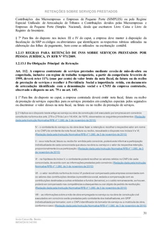 RETENÇÕES SOBRE SERVIÇOS PRESTADOS
________________________________________________________________________
____________________________________________________________________________________________
Jesús Carcavilla Benito
88534324/81343501
31
Contribuições das Microempresas e Empresas de Pequeno Porte (SIMPLES) ou pelo Regime
Especial Unificado de Arrecadação de Tributos e Contribuições devidos pelas Microempresas e
Empresas de Pequeno Porte (Simples Nacional), desde que escriturem Livro Caixa e Livro de
Registro de Inventário.
§ 7º Para fins do disposto nos incisos III e IV do caput, a empresa deve manter à disposição da
fiscalização da SRP os códigos ou abreviaturas que identifiquem as respectivas rubricas utilizadas na
elaboração das folhas de pagamento, bem como as utilizados na escrituração contábil.
1.2.13 REGRAS PARA RETENÇÃO DE INSS SOBRE SERVIÇOS PRESTADOS POR
PESSOA JURÍDICA, IN RFB Nº 971/2009.
1.2.13.1 Da Obrigação Principal da Retenção
Art. 112. A empresa contratante de serviços prestados mediante cessão de mão-de-obra ou
empreitada, inclusive em regime de trabalho temporário, a partir da competência fevereiro de
1999, deverá reter 11% (onze por cento) do valor bruto da nota fiscal, da fatura ou do recibo
de prestação de serviços e recolher à Previdência Social a importância retida, em documento
de arrecadação identificado com a denominação social e o CNPJ da empresa contratada,
observado o disposto no art. 79 e no art. 145.
§ 1º Para fins do disposto no caput, a empresa contratada deverá emitir nota fiscal, fatura ou recibo
de prestação de serviços específica para os serviços prestados em condições especiais pelos segurados
ou discriminar o valor desses na nota fiscal, na fatura ou no recibo de prestação de serviços.
§ 2 º Aplica-se o disposto neste artigo ao serviço ou obra de construção civil executado por empresas em consórcio
constituído na forma dos arts.278 e 279 da Lei n º 6.404, de 1976, observados os seguintes procedimentos:(Redação
dada pela Instrução Normativa RFB nº 1.080,de 3 de novembro de 2010)
IV - o contratante do serviço ou da obra deve fazer a retenção e recolher o respectivo valor em nome
e no CNPJ do emitente da nota fiscal,fatura ou recibo,ressalvado o disposto nos incisos V e VI;
(Redação dada pela Instrução Normativa RFB nº 1.080, de 3 de novembro de 2010)
V - se a nota fiscal,fatura ou recibo for emitida pelo consórcio,poderá este informar a participação
individualizada de cada consorciada que atuou na obra ou serviço e o valor da respectiva retenção,
proporcionalmente à sua participação;(Redação dada pela Instrução Normativa RFB nº 1.080, de 3
de novembro de 2010)
VI - na hipótese do inciso V, o contratante poderá recolher os valores retidos no CNPJ de cada
consorciada,de acordo com as informações prestadas pelo consórcio;(Redação dada pela Instrução
Normativa RFB nº 1.080, de 3 de novembro de 2010)
VII - o valor recolhido na forma do inciso VI poderá ser compensado pela empresa consorciada com
os valores das contribuições devidas à previdência social,vedada a compensação com as
contribuições destinadas a outras entidades e fundos (terceiros),e o saldo remanescente,se houver,
poderá ser compensado nas competências subsequentes ou ser objeto de pedido de restituição;
(Redação dada pela Instrução Normativa RFB nº 1.080, de 3 de novembro de 2010)
VIII - as informações sobre a mão de obra empregada no serviço ou na obra de construção civil
executados em consórcio serão prestadas pelo contratante dos trabalhadores,em GFIP
individualizada por tomador,com o CNPJ identificador do tomador do serviço ou a matrícula da obra,
conforme o caso;(Redação dada pela Instrução Normativa RFB nº 1.080, de 3 de novembro de 2010)
 