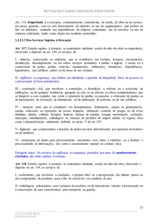 RETENÇÕES SOBRE SERVIÇOS PRESTADOS
________________________________________________________________________
____________________________________________________________________________________________
Jesús Carcavilla Benito
88534324/81343501
33
Art. 116. Empreitada é a execução, contratualmente estabelecida, de tarefa, de obra ou de serviço,
por preço ajustado, com ou sem fornecimento de material ou uso de equipamentos, que podem ou
não ser utilizados, realizada nas dependências da empresa contratante, nas de terceiros ou nas da
empresa contratada, tendo como objeto um resultado pretendido.
1.2.13.3 Dos Serviços Sujeitos à Retenção
Art. 117. Estarão sujeitos à retenção, se contratados mediante cessão de mão-de-obra ou empreitada,
observado o disposto no art. 149, os serviços de:
I - limpeza, conservação ou zeladoria, que se constituam em varrição, lavagem, enceramento,
desinfecção, desentupimento ou em outros serviços destinados a manter a higiene, o asseio ou a
conservação de praias, jardins, rodovias, monumentos, edificações, instalações, dependências,
logradouros, vias públicas, pátios ou de áreas de uso comum;
II - vigilância ou segurança, que tenham por finalidade a garantia da integridade física de pessoas ou
a preservação de bens patrimoniais;
III - construção civil, que envolvam a construção, a demolição, a reforma ou o acréscimo de
edificações ou de qualquer benfeitoria agregada ao solo ou ao subsolo ou obras complementares que
se integrem a esse conjunto, tais como a reparação de jardins ou passeios, a colocação de grades ou
de instrumentos de recreação, de urbanização ou de sinalização de rodovias ou de vias públicas;
IV – natureza rural, que se constituam em desmatamento, lenhamento, aração ou gradeamento,
capina, colocação ou reparação de cercas, irrigação, adubação, controle de pragas ou de ervas
daninhas, plantio, colheita, lavagem, limpeza, manejo de animais, tosquia, inseminação, castração,
marcação, ordenhamento, embalagem ou extração de produtos de origem animal ou vegetal, bem
como a industrialização rudimentar definida no inciso V do art. 247;
V - digitação, que compreendam a inserção de dados em meio informatizado por operação de teclados
ou de similares;
VI - preparação de dados para processamento, executados com vistas a viabilizar ou a facilitar o
processamento de informações, tais como o escaneamento manual ou a leitura ótica.
Parágrafo único. Os serviços de vigilância ou segurança prestados por meio de monitoramento
eletrônico não estão sujeitos à retenção.
Art. 118. Estarão sujeitos à retenção, se contratados mediante cessão de mão-de-obra, observado o
disposto no art. 149, os serviços de:
I - acabamento, que envolvam a conclusão, o preparo final ou a incorporação das últimas partes ou
dos componentes de produtos, para o fim de colocá-los em condição de uso;
II - embalagem, relacionados com o preparo de produtos ou de mercadorias visando à preservação ou
à conservação de suas características para transporte ou guarda;
 