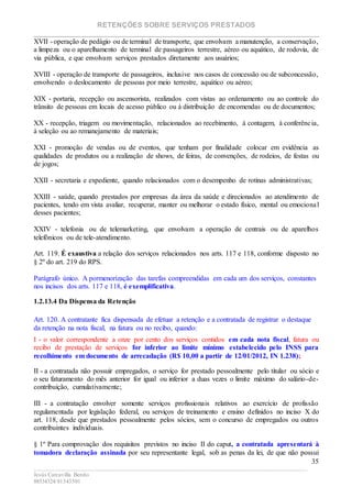 RETENÇÕES SOBRE SERVIÇOS PRESTADOS
________________________________________________________________________
____________________________________________________________________________________________
Jesús Carcavilla Benito
88534324/81343501
35
XVII - operação de pedágio ou de terminal de transporte, que envolvam a manutenção, a conservação,
a limpeza ou o aparelhamento de terminal de passageiros terrestre, aéreo ou aquático, de rodovia, de
via pública, e que envolvam serviços prestados diretamente aos usuários;
XVIII - operação de transporte de passageiros, inclusive nos casos de concessão ou de subconcessão,
envolvendo o deslocamento de pessoas por meio terrestre, aquático ou aéreo;
XIX - portaria, recepção ou ascensorista, realizados com vistas ao ordenamento ou ao controle do
trânsito de pessoas em locais de acesso público ou à distribuição de encomendas ou de documentos;
XX - recepção, triagem ou movimentação, relacionados ao recebimento, à contagem, à conferência,
à seleção ou ao remanejamento de materiais;
XXI - promoção de vendas ou de eventos, que tenham por finalidade colocar em evidência as
qualidades de produtos ou a realização de shows, de feiras, de convenções, de rodeios, de festas ou
de jogos;
XXII - secretaria e expediente, quando relacionados com o desempenho de rotinas administrativas;
XXIII - saúde, quando prestados por empresas da área da saúde e direcionados ao atendimento de
pacientes, tendo em vista avaliar, recuperar, manter ou melhorar o estado físico, mental ou emocional
desses pacientes;
XXIV - telefonia ou de telemarketing, que envolvam a operação de centrais ou de aparelhos
telefônicos ou de tele-atendimento.
Art. 119. É exaustiva a relação dos serviços relacionados nos arts. 117 e 118, conforme disposto no
§ 2º do art. 219 do RPS.
Parágrafo único. A pormenorização das tarefas compreendidas em cada um dos serviços, constantes
nos incisos dos arts. 117 e 118, é exemplificativa.
1.2.13.4 Da Dispensa da Retenção
Art. 120. A contratante fica dispensada de efetuar a retenção e a contratada de registrar o destaque
da retenção na nota fiscal, na fatura ou no recibo, quando:
I - o valor correspondente a onze por cento dos serviços contidos em cada nota fiscal, fatura ou
recibo de prestação de serviços for inferior ao limite mínimo estabelecido pelo INSS para
recolhimento em documento de arrecadação (R$ 10,00 a partir de 12/01/2012, IN 1.238);
II - a contratada não possuir empregados, o serviço for prestado pessoalmente pelo titular ou sócio e
o seu faturamento do mês anterior for igual ou inferior a duas vezes o limite máximo do salário-de-
contribuição, cumulativamente;
III - a contratação envolver somente serviços profissionais relativos ao exercício de profissão
regulamentada por legislação federal, ou serviços de treinamento e ensino definidos no inciso X do
art. 118, desde que prestados pessoalmente pelos sócios, sem o concurso de empregados ou outros
contribuintes individuais.
§ 1º Para comprovação dos requisitos previstos no inciso II do caput, a contratada apresentará à
tomadora declaração assinada por seu representante legal, sob as penas da lei, de que não possui
 