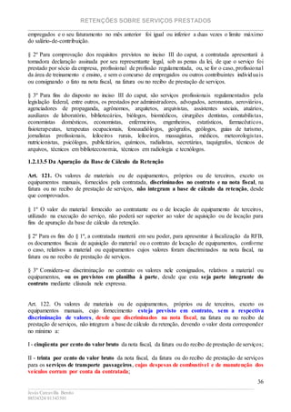 RETENÇÕES SOBRE SERVIÇOS PRESTADOS
________________________________________________________________________
____________________________________________________________________________________________
Jesús Carcavilla Benito
88534324/81343501
36
empregados e o seu faturamento no mês anterior foi igual ou inferior a duas vezes o limite máximo
do salário-de-contribuição.
§ 2º Para comprovação dos requisitos previstos no inciso III do caput, a contratada apresentará à
tomadora declaração assinada por seu representante legal, sob as penas da lei, de que o serviço foi
prestado por sócio da empresa, profissional de profissão regulamentada, ou, se for o caso, profissional
da área de treinamento e ensino, e sem o concurso de empregados ou outros contribuintes individuais
ou consignando o fato na nota fiscal, na fatura ou no recibo de prestação de serviços.
§ 3º Para fins do disposto no inciso III do caput, são serviços profissionais regulamentados pela
legislação federal, entre outros, os prestados por administradores, advogados, aeronautas, aeroviários,
agenciadores de propaganda, agrônomos, arquitetos, arquivistas, assistentes sociais, atuários,
auxiliares de laboratório, bibliotecários, biólogos, biomédicos, cirurgiões dentistas, contabilistas,
economistas domésticos, economistas, enfermeiros, engenheiros, estatísticos, farmacêuticos,
fisioterapeutas, terapeutas ocupacionais, fonoaudiólogos, geógrafos, geólogos, guias de turismo,
jornalistas profissionais, leiloeiros rurais, leiloeiros, massagistas, médicos, meteorologistas,
nutricionistas, psicólogos, publicitários, químicos, radialistas, secretárias, taquígrafos, técnicos de
arquivos, técnicos em biblioteconomia, técnicos em radiologia e tecnólogos.
1.2.13.5 Da Apuração da Base de Cálculo da Retenção
Art. 121. Os valores de materiais ou de equipamentos, próprios ou de terceiros, exceto os
equipamentos manuais, fornecidos pela contratada, discriminados no contrato e na nota fiscal, na
fatura ou no recibo de prestação de serviços, não integram a base de cálculo da retenção, desde
que comprovados.
§ 1º O valor do material fornecido ao contratante ou o de locação de equipamento de terceiros,
utilizado na execução do serviço, não poderá ser superior ao valor de aquisição ou de locação para
fins de apuração da base de cálculo da retenção.
§ 2º Para os fins do § 1º, a contratada manterá em seu poder, para apresentar à fiscalização da RFB,
os documentos fiscais de aquisição do material ou o contrato de locação de equipamentos, conforme
o caso, relativos a material ou equipamentos cujos valores foram discriminados na nota fiscal, na
fatura ou no recibo de prestação de serviços.
§ 3º Considera-se discriminação no contrato os valores nele consignados, relativos a material ou
equipamentos, ou os previstos em planilha à parte, desde que esta seja parte integrante do
contrato mediante cláusula nele expressa.
Art. 122. Os valores de materiais ou de equipamentos, próprios ou de terceiros, exceto os
equipamentos manuais, cujo fornecimento esteja previsto em contrato, sem a respectiva
discriminação de valores, desde que discriminados na nota fiscal, na fatura ou no recibo de
prestação de serviços, não integram a base de cálculo da retenção, devendo o valor desta corresponder
no mínimo a:
I - cinqüenta por cento do valor bruto da nota fiscal, da fatura ou do recibo de prestação de serviços;
II - trinta por cento do valor bruto da nota fiscal, da fatura ou do recibo de prestação de serviços
para os serviços de transporte passageiros, cujas despesas de combustível e de manutenção dos
veículos corram por conta da contratada;
 