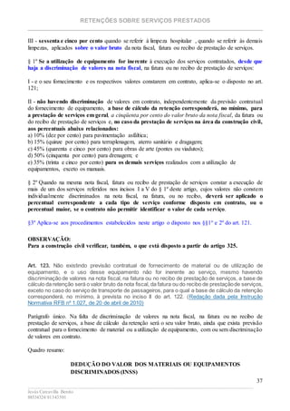RETENÇÕES SOBRE SERVIÇOS PRESTADOS
________________________________________________________________________
____________________________________________________________________________________________
Jesús Carcavilla Benito
88534324/81343501
37
III - sessenta e cinco por cento quando se referir à limpeza hospitalar , quando se referir às demais
limpezas, aplicados sobre o valor bruto da nota fiscal, fatura ou recibo de prestação de serviços.
§ 1º Se a utilização de equipamento for inerente à execução dos serviços contratados, desde que
haja a discriminação de valores na nota fiscal, na fatura ou no recibo de prestação de serviços:
I - e o seu fornecimento e os respectivos valores constarem em contrato, aplica-se o disposto no art.
121;
II - não havendo discriminação de valores em contrato, independentemente da previsão contratual
do fornecimento de equipamento, a base de cálculo da retenção corresponderá, no mínimo, para
a prestação de serviços em geral, a cinqüenta por cento do valor bruto da nota fiscal, da fatura ou
do recibo de prestação de serviços e, no caso da prestação de serviços na área da construção civil,
aos percentuais abaixo relacionados:
a) 10% (dez por cento) para pavimentação asfáltica;
b) 15% (quinze por cento) para terraplenagem, aterro sanitário e dragagem;
c) 45% (quarenta e cinco por cento) para obras de arte (pontes ou viadutos);
d) 50% (cinquenta por cento) para drenagem; e
e) 35% (trinta e cinco por cento) para os demais serviços realizados com a utilização de
equipamentos, exceto os manuais.
§ 2º Quando na mesma nota fiscal, fatura ou recibo de prestação de serviços constar a execução de
mais de um dos serviços referidos nos incisos I a V do § 1º deste artigo, cujos valores não constem
individualmente discriminados na nota fiscal, na fatura, ou no recibo, deverá ser aplicado o
percentual correspondente a cada tipo de serviço conforme disposto em contrato, ou o
percentual maior, se o contrato não permitir identificar o valor de cada serviço.
§3º Aplica-se aos procedimentos estabelecidos neste artigo o disposto nos §§1° e 2º do art. 121.
OBSERVAÇÃO:
Para a construção civil verificar, também, o que está disposto a partir do artigo 325.
Art. 123. Não existindo previsão contratual de fornecimento de material ou de utilização de
equipamento, e o uso desse equipamento não for inerente ao serviço, mesmo havendo
discriminação de valores na nota fiscal, na fatura ou no recibo de prestação de serviços, a base de
cálculo da retenção será o valor bruto da nota fiscal, da fatura ou do recibo de prestaçãode serviços,
exceto no caso do serviço de transporte de passageiros, para o qual a base de cálculo da retenção
corresponderá, no mínimo, à prevista no inciso II do art. 122. (Redação dada pela Instrução
Normativa RFB nº 1.027, de 20 de abril de 2010)
Parágrafo único. Na falta de discriminação de valores na nota fiscal, na fatura ou no recibo de
prestação de serviços, a base de cálculo da retenção será o seu valor bruto, ainda que exista previsão
contratual para o fornecimento de material ou a utilização de equipamento, com ou sem discriminação
de valores em contrato.
Quadro resumo:
DEDUÇÃO DO VALOR DOS MATERIAIS OU EQUIPAMENTOS
DISCRIMINADOS (INSS)
 