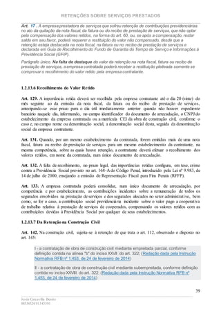 RETENÇÕES SOBRE SERVIÇOS PRESTADOS
________________________________________________________________________
____________________________________________________________________________________________
Jesús Carcavilla Benito
88534324/81343501
39
Art. 17 . A empresa prestadora de serviços que sofreu retenção de contribuições previdenciárias
no ato da quitação da nota fiscal, da fatura ou do recibo de prestação de serviços, que não optar
pela compensação dos valores retidos, na forma do art. 60, ou, se após a compensação, restar
saldo em seu favor, poderá requerer a restituição do valor não compensado, desde que a
retenção esteja destacada na nota fiscal, na fatura ou no recibo de prestação de serviços e
declarada em Guia de Recolhimento do Fundo de Garantia do Tempo de Serviço e Informações à
Previdência Social (GFIP).
Parágrafo único. Na falta de destaque do valor da retenção na nota fiscal, fatura ou recibo de
prestação de serviços, a empresa contratada poderá receber a restituição pleiteada somente se
comprovar o recolhimento do valor retido pela empresa contratante.
1.2.13.6 Recolhimento do Valor Retido
Art. 129. A importância retida deverá ser recolhida pela empresa contratante até o dia 20 (vinte) do
mês seguinte ao da emissão da nota fiscal, da fatura ou do recibo de prestação de serviços,
antecipando-se esse prazo para o dia útil imediatamente anterior quando não houver expediente
bancário naquele dia, informando, no campo identificador do documento de arrecadação, o CNPJ do
estabelecimento da empresa contratada ou a matrícula CEI da obra de construção civil, conforme o
caso e, no campo nome ou denominação social, a denominação social desta, seguida da denominação
social da empresa contratante.
Art. 131. Quando, por um mesmo estabelecimento da contratada, forem emitidas mais de uma nota
fiscal, fatura ou recibo de prestação de serviços para um mesmo estabelecimento da contratante, na
mesma competência, sobre as quais houve retenção, a contratante deverá efetuar o recolhimento dos
valores retidos, em nome da contratada, num único documento de arrecadação.
Art. 132. A falta de recolhimento, no prazo legal, das importâncias retidas configura, em tese, crime
contra a Previdência Social previsto no art. 168-A do Código Penal, introduzido pela Lei nº 9.983, de
14 de julho de 2000, ensejando a emissão de Representação Fiscal para Fins Penais (RFFP).
Art. 133. A empresa contratada poderá consolidar, num único documento de arrecadação, por
competência e por estabelecimento, as contribuições incidentes sobre a remuneração de todos os
segurados envolvidos na prestação de serviços e dos segurados alocados no setor administrativo, bem
como, se for o caso, a contribuição social previdenciária incidente sobre o valor pago a cooperativa
de trabalho relativa à prestação de serviços de cooperados, compensando os valores retidos com as
contribuições devidas à Previdência Social por qualquer de seus estabelecimentos.
1.2.13.7 Da Retenção na Construção Civil
Art. 142. Na construção civil, sujeita-se à retenção de que trata o art. 112, observado o disposto no
art. 145:
I - a contratação de obra de construção civil mediante empreitada parcial, conforme
definição contida na alínea "b" do inciso XXVII do art. 322; (Redação dada pela Instrução
Normativa RFB nº 1.453, de 24 de fevereiro de 2014)
II - a contratação de obra de construção civil mediante subempreitada, conforme definição
contida no inciso XXVIII do art. 322; (Redação dada pela Instrução Normativa RFB nº
1.453, de 24 de fevereiro de 2014)
 