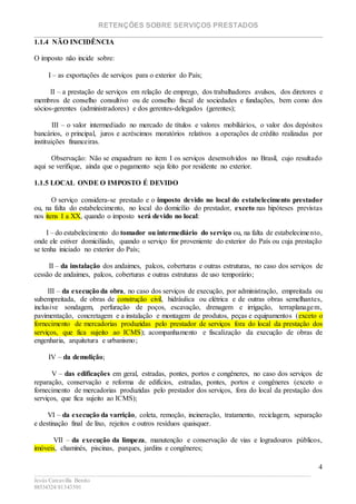 RETENÇÕES SOBRE SERVIÇOS PRESTADOS
________________________________________________________________________
____________________________________________________________________________________________
Jesús Carcavilla Benito
88534324/81343501
4
1.1.4 NÃO INCIDÊNCIA
O imposto não incide sobre:
I – as exportações de serviços para o exterior do País;
II – a prestação de serviços em relação de emprego, dos trabalhadores avulsos, dos diretores e
membros de conselho consultivo ou de conselho fiscal de sociedades e fundações, bem como dos
sócios-gerentes (administradores) e dos gerentes-delegados (gerentes);
III – o valor intermediado no mercado de títulos e valores mobiliários, o valor dos depósitos
bancários, o principal, juros e acréscimos moratórios relativos a operações de crédito realizadas por
instituições financeiras.
Observação: Não se enquadram no item I os serviços desenvolvidos no Brasil, cujo resultado
aqui se verifique, ainda que o pagamento seja feito por residente no exterior.
1.1.5 LOCAL ONDE O IMPOSTO É DEVIDO
O serviço considera-se prestado e o imposto devido no local do estabelecimento prestador
ou, na falta do estabelecimento, no local do domicílio do prestador, exceto nas hipóteses previstas
nos itens I a XX, quando o imposto será devido no local:
I – do estabelecimento do tomador ou intermediário do serviço ou, na falta de estabelecimento,
onde ele estiver domiciliado, quando o serviço for proveniente do exterior do País ou cuja prestação
se tenha iniciado no exterior do País;
II – da instalação dos andaimes, palcos, coberturas e outras estruturas, no caso dos serviços de
cessão de andaimes, palcos, coberturas e outras estruturas de uso temporário;
III – da execução da obra, no caso dos serviços de execução, por administração, empreitada ou
subempreitada, de obras de construção civil, hidráulica ou elétrica e de outras obras semelhantes,
inclusive sondagem, perfuração de poços, escavação, drenagem e irrigação, terraplanagem,
pavimentação, concretagem e a instalação e montagem de produtos, peças e equipamentos (exceto o
fornecimento de mercadorias produzidas pelo prestador de serviços fora do local da prestação dos
serviços, que fica sujeito ao ICMS); acompanhamento e fiscalização da execução de obras de
engenharia, arquitetura e urbanismo;
IV – da demolição;
V – das edificações em geral, estradas, pontes, portos e congêneres, no caso dos serviços de
reparação, conservação e reforma de edifícios, estradas, pontes, portos e congêneres (exceto o
fornecimento de mercadorias produzidas pelo prestador dos serviços, fora do local da prestação dos
serviços, que fica sujeito ao ICMS);
VI – da execução da varrição, coleta, remoção, incineração, tratamento, reciclagem, separação
e destinação final de lixo, rejeitos e outros resíduos quaisquer.
VII – da execução da limpeza, manutenção e conservação de vias e logradouros públicos,
imóveis, chaminés, piscinas, parques, jardins e congêneres;
 