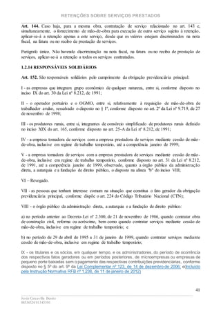 RETENÇÕES SOBRE SERVIÇOS PRESTADOS
________________________________________________________________________
____________________________________________________________________________________________
Jesús Carcavilla Benito
88534324/81343501
41
Art. 144. Caso haja, para a mesma obra, contratação de serviço relacionado no art. 143 e,
simultaneamente, o fornecimento de mão-de-obra para execução de outro serviço sujeito à retenção,
aplicar-se-á a retenção apenas a este serviço, desde que os valores estejam discriminados na nota
fiscal, na fatura ou no recibo de prestação de serviços.
Parágrafo único. Não havendo discriminação na nota fiscal, na fatura ou no recibo de prestação de
serviços, aplicar-se-á a retenção a todos os serviços contratados.
1.2.14 RESPONSÁVEIS SOLIDÁRIOS
Art. 152. São responsáveis solidários pelo cumprimento da obrigação previdenciária principal:
I - as empresas que integram grupo econômico de qualquer natureza, entre si, conforme disposto no
inciso IX do art. 30 da Lei nº 8.212, de 1991;
II - o operador portuário e o OGMO, entre si, relativamente à requisição de mão-de-obra de
trabalhador avulso, ressalvado o disposto no § 1º, conforme disposto no art. 2º da Lei nº 9.719, de 27
de novembro de 1998;
III - os produtores rurais, entre si, integrantes de consórcio simplificado de produtores rurais definido
no inciso XIX do art. 165, conforme disposto no art. 25-A da Lei nº 8.212, de 1991;
IV - a empresa tomadora de serviços com a empresa prestadora de serviços mediante cessão de mão-
de-obra, inclusive em regime de trabalho temporário, até a competência janeiro de 1999;
V - a empresa tomadora de serviços com a empresa prestadora de serviços mediante cessão de mão-
de-obra, inclusive em regime de trabalho temporário, conforme disposto no art. 31 da Lei nº 8.212,
de 1991, até a competência janeiro de 1999, observado, quanto a órgão público da administração
direta, a autarquia e a fundação de direito público, o disposto na alínea "b" do inciso VIII;
VI – Revogado.
VII - as pessoas que tenham interesse comum na situação que constitua o fato gerador da obrigação
previdenciária principal, conforme dispõe o art. 224 do Código Tributário Nacional (CTN);
VIII - o órgão público da administração direta, a autarquia e a fundação de direito público:
a) no período anterior ao Decreto-Lei nº 2.300, de 21 de novembro de 1986, quando contratar obra
de construção civil, reforma ou acréscimo, bem como quando contratar serviços mediante cessão de
mão-de-obra, inclusive em regime de trabalho temporário; e
b) no período de 29 de abril de 1995 a 31 de janeiro de 1999, quando contratar serviços mediante
cessão de mão-de-obra, inclusive em regime de trabalho temporário;
IX - os titulares e os sócios, em qualquer tempo, e os administradores, do período de ocorrência
dos respectivos fatos geradores ou em períodos posteriores, de microempresas ou empresas de
pequeno porte baixadas sem o pagamento das respectivas contribuições previdenciárias, conforme
disposto no § 5º do art. 9º da Lei Complementar nº 123, de 14 de dezembro de 2006; e(Incluído
pela Instrução Normativa RFB nº 1.238, de 11 de janeiro de 2012)
 