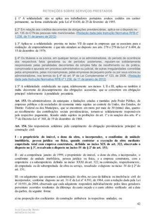 RETENÇÕES SOBRE SERVIÇOS PRESTADOS
________________________________________________________________________
____________________________________________________________________________________________
Jesús Carcavilla Benito
88534324/81343501
42
§ 1º A solidariedade não se aplica aos trabalhadores portuários avulsos cedidos em caráter
permanente, na forma estabelecida pela Lei nº 8.630, de 25 de fevereiro de 1993.
§ 2º Em relação aos créditos decorrentes de obrigações previdenciárias, aplica-se o disposto no
art. 135 do CTN às pessoas nele mencionadas. (Redação dada pela Instrução Normativa RFB nº
1.238, de 11 de janeiro de 2012)
§ 3º Aplica-se a solidariedade prevista no inciso VII do caput às empresas que se associam para a
realização de empreendimento e que não atendam ao disposto nos arts. 278 e 279 da Lei nº 6.404, de
15 de dezembro de 1976.
§ 4º Os titulares e os sócios, em qualquer tempo, e os administradores, do período de ocorrência
dos respectivos fatos geradores ou de períodos posteriores, reputam-se solidariamente
responsáveis pelas penalidades decorrentes da simples falta de recolhimento ou da prática,
comprovada e apurada em processo administrativo ou judicial, de outras irregularidades cometidas
pelos empresários, pelas microempresas, pelas empresas de pequeno porte ou por seus sócios ou
administradores, nos termos do § 4º do art. 9º da Lei Complementar nº 123, de 2006. (Redação
dada pela Instrução Normativa RFB nº 1.238, de 11 de janeiro de 2012)
§ 5º A solidariedade estabelecida no caput, relativamente aos incisos I, II e III, aplica-se também à
multa decorrente do descumprimento das obrigações acessórias, que se convertem em obrigação
principal relativamente à penalidade pecuniária.
Art. 153. Os administradores de autarquias e fundações criadas e mantidas pelo Poder Público, de
empresas públicas e de sociedades de economia mista sujeitas ao controle da União, dos Estados, do
Distrito Federal ou dos Municípios, que se encontrem em mora por mais de 30 (trinta) dias, quanto
ao recolhimento das contribuições sociais previdenciárias, tornam-se solidariamente responsáveis
pelo respectivo pagamento, ficando ainda sujeitos às proibições do art. 1º e às sanções dos arts. 4º e
7º do Decreto-Lei nº 368, de 19 de dezembro de 1968.
Art. 154. São responsáveis solidários pelo cumprimento da obrigação previdenciária principal na
construção civil:
I - o proprietário do imóvel, o dono da obra, o incorporador, o condômino de unidade
imobiliária, pessoa jurídica ou física, quando contratar a execução da obra mediante
empreitada total com empresa construtora, definida no inciso XIX do art. 322, observado o
disposto no § 3º, ressalvado o disposto no inciso IV do § 2º do art. 151;
II - até a competência janeiro de 1999, o proprietário do imóvel, o dono da obra, o incorporador, o
condômino de unidade imobiliária, pessoa jurídica ou física, e a empresa construtora, com a
empreiteira e a subempreiteira definida no inciso XXXI do art. 322, na contratação, respectivamente,
de empreitada ou de subempreitada de obra ou serviço, ressalvado o disposto no inciso IV do § 2º do
art. 151;
III - os adquirentes que assumam a administração da obra, no caso de falência ou insolvência civil do
incorporador, conforme disposto no art. 31-F da Lei nº 4.591, de 1964, com a redação dada pela Lei
nº 10.931, de 2004, observado que cada adquirente responderá individualmente pelos fatos geradores
porventura ocorridos resultantes da diferença do custo orçado e o custo efetivo verificado até a data
da quebra, da seguinte forma:
a) na proporção dos coeficientes de construção atribuíveis às respectivas unidades; ou
 