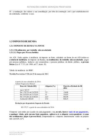 RETENÇÕES SOBRE SERVIÇOS PRESTADOS
________________________________________________________________________
____________________________________________________________________________________________
Jesús Carcavilla Benito
88534324/81343501
44
IV - a totalização dos valores e sua consolidação por obra de construção civil e por estabelecimento
da contratada, conforme o caso.
1.3 IMPOSTO DE RENDA
1.3.1 IMPOSTO DE RENDA NA FONTE
1.3.1.1 Rendimentos por trabalho não-assalariado
1.3.1.1.1 Pagos por Pessoa Jurídica
Art. 628. Estão sujeitos à incidência do imposto na fonte, calculado na forma do art. 620 (refere-se
a tabela de incidência do Imposto de Renda), os rendimentos do trabalho não-assalariado, pagos
por pessoas jurlídicas, inclusive por cooperativas e pessoas jurídicas de direito público, a pessoas
físicas (Lei nº 7.713, de 1988, art.7º, inciso II).
Tabela de incidência do IRRF:
Medida Provisória nº 528, de 25 de março de 2011
A partir do ano-calendário de 2014:
Tabela Progressiva Mensal
Base de Cálculo (R$) Alíquota (%) Parcela a Deduzir do IR
(R$)
Até 1.787,77 - -
De 1.787,78 até 2.679,29 7,5 134,08
De 2.679,30 até 3.572,43 15 335,03
De 3.572,44 até 4.463,81 22,5 602,96
Acima de 4.463,81 27,5 826,15
Dedução por dependente Imposto de Renda
R$ 179,71 a partir do ano-calendário de 2014.
O imposto será retido por ocasião de cada pagamento e se, no mês, houver mais de um pagamento,
a qualquer título, pela mesma fonte pagadora, aplicar-se-á a alíquota correspondente à soma
dos rendimentos pagos à pessoa física, compensando-se o imposto anteriormente retido no próprio
mês (art.620, §2º).
 