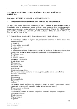RETENÇÕES SOBRE SERVIÇOS PRESTADOS
________________________________________________________________________
____________________________________________________________________________________________
Jesús Carcavilla Benito
88534324/81343501
45
1.3.1.2 RENDIMENTOS DE PESSOAS JURÍDICAS SUJEITOS A ALÍQUOTAS
ESPECÍFICAS
Base legal: DECRETO Nº 3.000, DE 26 DE MARÇO DE 1999.
1.3.1.2.1 Rendimentos de Serviços Profissionais Prestados por Pessoas Jurídicas
Art. 647. Estão sujeitas à incidência do imposto na fonte, à alíquota de um e meio por cento, as
importâncias pagas ou creditadas por pessoas jurídicas a outras pessoas jurídicas, civis ou mercantis,
pela prestação de serviços caracterizadamente de natureza profissional (Decreto-Lei nº 2.030, de 9 de
junho de 1983, art. 2º, Decreto-Lei nº 2.065, de 1983, art. 1º, inciso III, Lei nº 7.450, de 1985, art. 52,
e Lei nº 9.064, de 1995, art. 6º).
§ 1º Compreendem-se nas disposições deste artigo os serviços a seguir indicados:
1. administração de bens ou negócios em geral (exceto consórcios ou fundos mútuos para
aquisição de bens);
2. advocacia;
3. análise clínica laboratorial;
4. análises técnicas;
5. arquitetura;
6. assessoria e consultoria técnica (exceto o serviço de assistência técnica prestado a terceiros
e concernente a ramo de indústria ou comércio explorado pelo prestador do serviço);
7. assistência social;
8. auditoria;
9. avaliação e perícia;
10. biologia e biomedicina;
11. cálculo em geral;
12. consultoria;
13. contabilidade;
14. desenho técnico;
15. economia;
16. elaboração de projetos;
17. engenharia (exceto construção de estradas, pontes, prédios e obras assemelhadas);
18. ensino e treinamento;
19. estatística;
20. fisioterapia;
21. fonoaudiologia;
22. geologia;
23. leilão;
24. medicina (exceto a prestada por ambulatório, banco de sangue, casa de saúde, casa de
recuperação ou repouso sob orientação médica, hospital e pronto-socorro);
25. nutricionismo e dietética;
26. odontologia;
27. organização de feiras de amostras, congressos, seminários, simpósios e congêneres;
28. pesquisa em geral;
29. planejamento;
30. programação;
31. prótese;
 