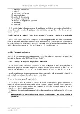 RETENÇÕES SOBRE SERVIÇOS PRESTADOS
________________________________________________________________________
____________________________________________________________________________________________
Jesús Carcavilla Benito
88534324/81343501
46
32. psicologia e psicanálise;
33. química;
34. radiologia e radioterapia;
35. relações públicas;
36. serviço de despachante;
37. terapêutica ocupacional;
38. tradução ou interpretação comercial;
39. urbanismo;
40. veterinária.
§ 2º O imposto incide independentemente da qualificação profissional dos sócios da beneficiária e
do fato desta auferir receitas de quaisquer outras atividades, seja qual for o valor dos serviços em
relação à receita
1.3.1.2.2 Serviços de Limpeza, Conservação, Segurança, Vigilância e Locação de Mão-de-obra
Art. 649. Estão sujeitos à incidência do imposto na fonte à alíquota de um por cento os rendimentos
pagos ou creditados por pessoas jurídicas a outras pessoas jurídicas civis ou mercantis pela prestação
de serviços de limpeza, conservação, segurança, vigilância e por locação de mão-de-obra (Decreto-
Lei nº 2.462, de 30 de agosto de 1988, art. 3º, e Lei nº 7.713, de 1988, art. 55).
1.3.1.2.3 Tratamento do Imposto
Art. 650. O imposto descontado na forma desta Seção será considerado antecipação do devido pela
beneficiária (Decreto-Lei nº 2.030, de 1983, art. 2º, § 1º).
1.3.1.2.4 Mediação de Negócios, Propaganda e Publicidade
Art. 651. Estão sujeitas à incidência do imposto na fonte, à alíquota de um e meio por cento, as
importâncias pagas ou creditadas por pessoas jurídicas a outras pessoas jurídicas (Lei nº 7.450, de
1985, art. 53, Decreto-Lei nº 2.287, de 23 de julho de 1986, art. 8º, e Lei nº 9.064, de 1995, art. 6º):
I - a título de comissões, corretagens ou qualquer outra remuneração pela representação comercial ou
pela mediação na realização de negócios civis e comerciais;
II - por serviços de propaganda e publicidade.
§ 1º No caso do inciso II, excluem-se da base de cálculo as importâncias pagas diretamente ou
repassadas a empresas de rádio e televisão, jornais e revistas, atribuída à pessoa jurídica pagadora e
à beneficiária responsabilidade solidária pela comprovação da efetiva realização dos serviços (Lei nº
7.450, de 1985, art. 53, parágrafo único).
§ 2º O imposto descontado na forma desta Seção será considerado antecipação do devido pela pessoa
jurídica.
O imposto deverá ser recolhido pelas agências de propaganda, por ordem e conta do
anunciante.
 