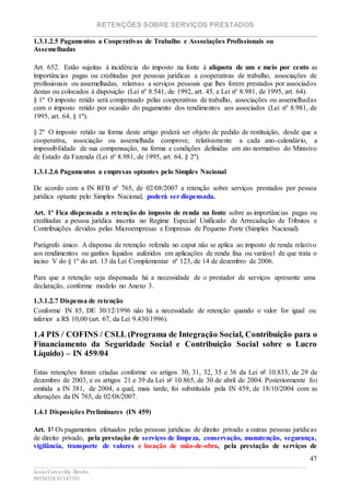 RETENÇÕES SOBRE SERVIÇOS PRESTADOS
________________________________________________________________________
____________________________________________________________________________________________
Jesús Carcavilla Benito
88534324/81343501
47
1.3.1.2.5 Pagamentos a Cooperativas de Trabalho e Associações Profissionais ou
Assemelhadas
Art. 652. Estão sujeitas à incidência do imposto na fonte à alíquota de um e meio por cento as
importâncias pagas ou creditadas por pessoas jurídicas a cooperativas de trabalho, associações de
profissionais ou assemelhadas, relativas a serviços pessoais que lhes forem prestados por associados
destas ou colocados à disposição (Lei nº 8.541, de 1992, art. 45, e Lei nº 8.981, de 1995, art. 64).
§ 1º O imposto retido será compensado pelas cooperativas de trabalho, associações ou assemelhadas
com o imposto retido por ocasião do pagamento dos rendimentos aos associados (Lei nº 8.981, de
1995, art. 64, § 1º).
§ 2º O imposto retido na forma deste artigo poderá ser objeto de pedido de restituição, desde que a
cooperativa, associação ou assemelhada comprove, relativamente a cada ano-calendário, a
impossibilidade de sua compensação, na forma e condições definidas em ato normativo do Ministro
de Estado da Fazenda (Lei nº 8.981, de 1995, art. 64, § 2º).
1.3.1.2.6 Pagamentos a empresas optantes pelo Simples Nacional
De acordo com a IN RFB nº 765, de 02/08/2007 a retenção sobre serviços prestados por pessoa
jurídica optante pelo Simples Nacional, poderá ser dispensada.
Art. 1º Fica dispensada a retenção do imposto de renda na fonte sobre as importâncias pagas ou
creditadas a pessoa jurídica inscrita no Regime Especial Unificado de Arrecadação de Tributos e
Contribuições devidos pelas Microempresas e Empresas de Pequeno Porte (Simples Nacional).
Parágrafo único. A dispensa de retenção referida no caput não se aplica ao imposto de renda relativo
aos rendimentos ou ganhos líquidos auferidos em aplicações de renda fixa ou variável de que trata o
inciso V do § 1º do art. 13 da Lei Complementar nº 123, de 14 de dezembro de 2006.
Para que a retenção seja dispensada há a necessidade de o prestador de serviços apresente uma
declaração, conforme modelo no Anexo 3.
1.3.1.2.7 Dispensa de retenção
Conforme IN 85, DE 30/12/1996 não há a necessidade de retenção quando o valor for igual ou
inferior a R$ 10,00 (art. 67, da Lei 9.430/1996).
1.4 PIS / COFINS / CSLL (Programa de Integração Social, Contribuição para o
Financiamento da Seguridade Social e Contribuição Social sobre o Lucro
Líquido) – IN 459/04
Estas retenções foram criadas conforme os artigos 30, 31, 32, 35 e 36 da Lei nº 10.833, de 29 de
dezembro de 2003, e os artigos 21 e 39 da Lei nº 10.865, de 30 de abril de 2004. Posteriormente foi
emitida a IN 381, de 2004, a qual, mais tarde, foi substituída pela IN 459, de 18/10/2004 com as
alterações da IN 765, de 02/08/2007.
1.4.1 Disposições Preliminares (IN 459)
Art. 1º Os pagamentos efetuados pelas pessoas jurídicas de direito privado a outras pessoas jurídicas
de direito privado, pela prestação de serviços de limpeza, conservação, manutenção, segurança,
vigilância, transporte de valores e locação de mão-de-obra, pela prestação de serviços de
 