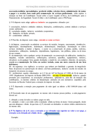 RETENÇÕES SOBRE SERVIÇOS PRESTADOS
________________________________________________________________________
____________________________________________________________________________________________
Jesús Carcavilla Benito
88534324/81343501
48
assessoriacreditícia, mercadológica, gestãode crédito, seleçãoe riscos, administração de contas
a pagar e a receber, bem como pela remuneração de serviços profissionais, estão sujeitos à
retenção na fonte da Contribuição Social sobre o Lucro Líquido (CSLL), da Contribuição para o
Financiamento da Seguridade Social (Cofins) e da Contribuição para o PIS/Pasep.
§ 1º O disposto neste artigo aplica-se inclusive aos pagamentos efetuados por:
I - associações, inclusive entidades sindicais, federações, confederações, centrais sindicais e serviços
sociais autônomos;
II - sociedades simples, inclusive sociedades cooperativas;
III – fundações de direito privado;
IV - condomínios edilícios.
§ 2º Para fins do disposto neste artigo, entende-se como serviços:
I - de limpeza, conservação ou zeladoria os serviços de varrição, lavagem, enceramento, desinfecção,
higienização, desentupimento, dedetização, desinsetização, imunização, desratização ou outros
serviços destinados a manter a higiene, o asseio ou a conservação de praias, jardins, rodovias,
monumentos, edificações, instalações, dependências, logradouros, vias públicas, pátios ou de áreas
de uso comum;
II - de manutenção todo e qualquer serviço de manutenção ou conservação de edificações, instalações,
máquinas, veículos automotores, embarcações, aeronaves, aparelhos, equipamentos, motores,
elevadores ou de qualquer bem, quando destinadas a mantê-los em condições eficientes de operação,
exceto se a manutenção for feita em caráter isolado, como um mero conserto de um bem
defeituoso;
III - de segurança e/ou vigilância os serviços que tenham por finalidade a garantia da integridade
física de pessoas ou a preservação de valores e de bens patrimoniais, inclusive escolta de veículos de
transporte de pessoas ou cargas;
IV - profissionais aqueles relacionados no § 1º do art. 647 do Decreto nº 3.000, de 26 de março de
1999 - Regulamento do Imposto de Renda (RIR/1999) – ver pág. 37 desta apostila, inclusive quando
prestados por cooperativas ou associações profissionais, aplicando-se, para fins da retenção das
contribuições, os mesmos critérios de interpretação adotados em atos normativos expedidos pela
Secretaria da Receita Federal para a retenção do imposto de renda.
§ 3º É dispensada a retenção para pagamento de valor igual ou inferior a R$ 5.000,00 (cinco mil
reais).
§ 4º Ocorrendo mais de um pagamento no mesmo mês à mesma pessoa jurídica, a cada pagamento
deverá ser:
I - efetuada a soma de todos os valores pagos no mês;
II - calculado o valor a ser retido sobre o montante obtido na forma do inciso I deste parágrafo, desde
que este ultrapasse o limite de que trata o § 3º, devendo ser deduzidos os valores retidos anteriormente
no mesmo mês;
§ 5º Na hipótese do § 4º, caso a retenção a ser efetuada seja superior ao valor a ser pago, a
retenção será efetuada até o limite deste.
Exemplo:
 