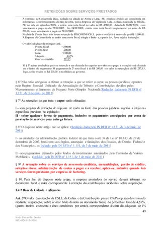 RETENÇÕES SOBRE SERVIÇOS PRESTADOS
________________________________________________________________________
____________________________________________________________________________________________
Jesús Carcavilla Benito
88534324/81343501
49
A Empresa de Consultoria Ltda., sediada na cidade de Abreu e Lima, PE, prestou serviços de consultoria em
informática, sem fornecimento de mão-de-obra, para a Empresa de Vigilância Ltda., sediada na cidade de Olinda,
PE, no mês de setembro/200X, e emitiu uma nota fiscal no valor de R$ 4.900,00, datada de 20/09/200X, com
vencimento e paga no dia 23/09/2007. Em 24/09/200X emitiu uma nota fiscal complementar no valor de R$
200,00, com vencimento e paga em 28/09/200X.
Na data da 1ª nota fiscal não houve retenção de PIS/COFINS/CSLL pois o total dela é menor do que R$ 5.000,01.
A Empresa de Consultoria ao emitir nova nota fiscal, atingiu o limite e, a partir daí, ficou sujeita à retenção.
O valor calculado da retenção será:
1ª nota fiscal 4.900,00
2ª nota fical 200,00
Soma 5.100,00
Alíquota 4,65%
Valor a ser retido 237,15
O § 5º acima estabelece que se a retenção a ser efetuada for superior ao valor a ser pago, a retenção será efetuada
até o limite do pagamento. O pagamento da 2ª nota fiscal é de R$ 200,00 e o valor da retenção é de R$ 237,15,
logo, serão retidos os R$ 200,00 e recolhidos ao governo.
§ 6º Não estão obrigadas a efetuar a retenção a que se refere o caput, as pessoas jurídicas optantes
pelo Regime Especial Unificado de Arrecadação de Tributos e Contribuições devidos pelas
Microempresas e Empresas de Pequeno Porte (Simples Nacional).(Redação dada pela IN RFB nº
1.151, de 3 de maio de 2011)
§ 7º As retenções de que trata o caput serão efetuadas:
I - sem prejuízo da retenção do imposto de renda na fonte das pessoas jurídicas sujeitas a alíquotas
específicas previstas na legislação;
II - sobre qualquer forma de pagamento, inclusive os pagamentos antecipados por conta de
prestação de serviços para entrega futura.
§ 8º O disposto neste artigo não se aplica: (Redação dada pela IN RFB nº 1.151, de 3 de maio de
2011)
I - às entidades da administração pública federal de que trata o art. 34 da Lei nº 10.833, de 29 de
dezembro de 2003, bem como aos órgãos, autarquias e fundações dos Estados, do Distrito Federal e
dos Municípios; e (Incluído pela IN RFB nº 1.151, de 3 de maio de 2011)
II - aos pagamentos efetuados pelos fundos de investimento autorizados pela Comissão de Valores
Mobiliários. (Incluído pela IN RFB nº 1.151, de 3 de maio de 2011)
§ 9º A retenção sobre os serviços de assessoria creditícia, mercadológica, gestão de crédito,
seleção e riscos, administração de contas a pagar e a receber, aplica-se, inclusive quando tais
serviços forem prestados por empresa de factoring.
§ 10. Para fins do disposto neste artigo, a empresa prestadora do serviço deverá informar no
documento fiscal o valor correspondente à retenção das contribuições incidentes sobre a operação.
1.4.2 Base de Cálculo e Alíquotas
Art. 2º O valor da retenção da CSLL, da Cofins e da Contribuição para o PIS/Pasep será determinado
mediante a aplicação, sobre o valor bruto da nota ou documento fiscal, do percentual total de 4,65%,
(quatro inteiros e sessenta e cinco centésimos por cento), correspondente à soma das alíquotas de 1%
 