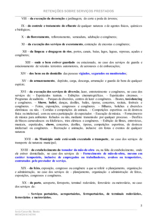 RETENÇÕES SOBRE SERVIÇOS PRESTADOS
________________________________________________________________________
____________________________________________________________________________________________
Jesús Carcavilla Benito
88534324/81343501
5
VIII – da execução da decoração e jardinagem, do corte e poda de árvores;
IX – do controle e tratamento do efluente de qualquer natureza e de agentes físicos, químicos
e biológicos;
X – do florestamento, reflorestamento, semeadura, adubação e congêneres;
XI – da execução dos serviços de escoramento, contenção de encostas e congêneres;
XII – da limpeza e dragagem de rios, portos, canais, baías, lagos, lagoas, represas, açudes e
congêneres;
XIII – onde o bem estiver guardado ou estacionado, no caso dos serviços de guarda e
estacionamento de veículos terrestres automotores, de aeronaves e de embarcações;
XIV – dos bens ou do domicílio das pessoas vigiados, segurados ou monitorados;
XV – do armazenamento, depósito, carga, descarga, arrumação e guarda de bens de qualquer
espécie;
XVI – da execução dos serviços de diversão, lazer, entretenimento e congêneres, no caso dos
serviços de: – Espetáculos teatrais. – Exibições cinematográficas. – Espetáculos circenses. –
Programas de auditório. – Parques de diversões, centros de lazer e congêneres. – Boates, taxi-dancing
e congêneres. – Shows, ballet, danças, desfiles, bailes, óperas, concertos, recitais, festivais e
congêneres. – Feiras, exposições, congressos e congêneres. – Bilhares, boliches e diversões
eletrônicas ou não. – Corridas e competições de animais. – Competições esportivas ou de destreza
física ou intelectual, com ou sem a participação do espectador. – Execução de música. – Fornecimento
de música para ambientes fechados ou não, mediante transmissão por qualquer processo. – Desfiles
de blocos carnavalescos ou folclóricos, trios elétricos e congêneres. – Exibição de filmes, entrevistas,
musicais, espetáculos, shows, concertos, desfiles, óperas, competições esportivas, de destreza
intelectual ou congêneres. – Recreação e animação, inclusive em festas e eventos de qualquer
natureza
XVII – do Município onde está sendo executado o transporte, no caso dos serviços de
transporte de natureza municipal;
XVIII – do estabelecimento do tomador da mão-de-obra ou, na falta de estabelecimento, onde
ele estiver domiciliado, no caso dos serviços de – Fornecimento de mão-de-obra, mesmo em
caráter temporário, inclusive de empregados ou trabalhadores, avulsos ou temporários,
contratados pelo prestador de serviço.
XIX – da feira, exposição, congresso ou congênere a que se referir o planejamento, organização
e administração, no caso dos serviços de – planejamento, organização e administração de feiras,
exposições, congressos e congêneres.
XX – do porto, aeroporto, ferroporto, terminal rodoviário, ferroviário ou metroviário, no caso
dos serviços de:
– Serviços portuários, aeroportuários, ferroportuários, de terminais rodoviários,
ferroviários e metroviários.
 