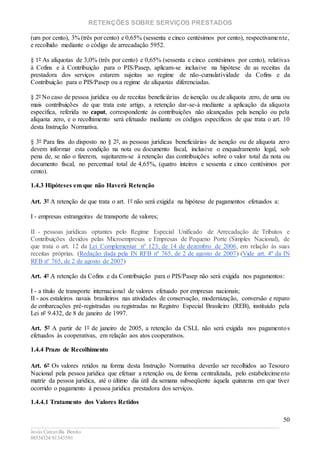 RETENÇÕES SOBRE SERVIÇOS PRESTADOS
________________________________________________________________________
____________________________________________________________________________________________
Jesús Carcavilla Benito
88534324/81343501
50
(um por cento), 3% (três por cento) e 0,65% (sessenta e cinco centésimos por cento), respectivamente,
e recolhido mediante o código de arrecadação 5952.
§ 1º As alíquotas de 3,0% (três por cento) e 0,65% (sessenta e cinco centésimos por cento), relativas
à Cofins e à Contribuição para o PIS/Pasep, aplicam-se inclusive na hipótese de as receitas da
prestadora dos serviços estarem sujeitas ao regime de não-cumulatividade da Cofins e da
Contribuição para o PIS/Pasep ou a regime de alíquotas diferenciadas.
§ 2º No caso de pessoa jurídica ou de receitas beneficiárias de isenção ou de alíquota zero, de uma ou
mais contribuições de que trata este artigo, a retenção dar-se-á mediante a aplicação da alíquota
específica, referida no caput, correspondente às contribuições não alcançadas pela isenção ou pela
alíquota zero, e o recolhimento será efetuado mediante os códigos específicos de que trata o art. 10
desta Instrução Normativa.
§ 3º Para fins do disposto no § 2º, as pessoas jurídicas beneficiárias de isenção ou de alíquota zero
devem informar esta condição na nota ou documento fiscal, inclusive o enquadramento legal, sob
pena de, se não o fizerem, sujeitarem-se à retenção das contribuições sobre o valor total da nota ou
documento fiscal, no percentual total de 4,65%, (quatro inteiros e sessenta e cinco centésimos por
cento).
1.4.3 Hipóteses em que não Haverá Retenção
Art. 3º A retenção de que trata o art. 1º não será exigida na hipótese de pagamentos efetuados a:
I - empresas estrangeiras de transporte de valores;
II - pessoas jurídicas optantes pelo Regime Especial Unificado de Arrecadação de Tributos e
Contribuições devidos pelas Microempresas e Empresas de Pequeno Porte (Simples Nacional), de
que trata o art. 12 da Lei Complementar nº 123, de 14 de dezembro de 2006, em relação às suas
receitas próprias. (Redação dada pela IN RFB nº 765, de 2 de agosto de 2007) (Vide art. 4º da IN
RFB nº 765, de 2 de agosto de 2007)
Art. 4º A retenção da Cofins e da Contribuição para o PIS/Pasep não será exigida nos pagamentos:
I - a título de transporte internacional de valores efetuado por empresas nacionais;
II - aos estaleiros navais brasileiros nas atividades de conservação, modernização, conversão e reparo
de embarcações pré-registradas ou registradas no Registro Especial Brasileiro (REB), instituído pela
Lei nº 9.432, de 8 de janeiro de 1997.
Art. 5º A partir de 1º de janeiro de 2005, a retenção da CSLL não será exigida nos pagamentos
efetuados às cooperativas, em relação aos atos cooperativos.
1.4.4 Prazo de Recolhimento
Art. 6º Os valores retidos na forma desta Instrução Normativa deverão ser recolhidos ao Tesouro
Nacional pela pessoa jurídica que efetuar a retenção ou, de forma centralizada, pelo estabelecimento
matriz da pessoa jurídica, até o último dia útil da semana subseqüente àquela quinzena em que tiver
ocorrido o pagamento à pessoa jurídica prestadora dos serviços.
1.4.4.1 Tratamento dos Valores Retidos
 