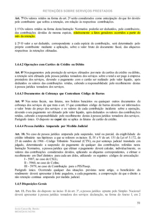 RETENÇÕES SOBRE SERVIÇOS PRESTADOS
________________________________________________________________________
____________________________________________________________________________________________
Jesús Carcavilla Benito
88534324/81343501
51
Art. 7º Os valores retidos na forma do art. 2º serão considerados como antecipação do que for devido
pelo contribuinte que sofreu a retenção, em relação às respectivas contribuições.
§ 1º Os valores retidos na forma desta Instrução Normativa poderão ser deduzidos, pelo contribuinte,
das contribuições devidas de mesma espécie, relativamente a fatos geradores ocorridos a partir do
mês da retenção.
§ 2º O valor a ser deduzido, correspondente a cada espécie de contribuição, será determinado pelo
próprio contribuinte mediante a aplicação, sobre o valor bruto do documento fiscal, das alíquotas
respectivas às retenções efetuadas.
1.4.4.2 Operações com Cartões de Crédito ou Débito
Art. 8º Nospagamentos pela prestação de serviços efetuados por meio de cartões de crédito ou débito,
a retenção será efetuada pela pessoa jurídica tomadora dos serviços sobre o total a ser pago à empresa
prestadora dos serviços, devendo o pagamento com o cartão ser realizado pelo valor líquido, após
deduzidos os valores das contribuições retidas, cabendo a responsabilidade pelo recolhimento destas
à pessoa jurídica tomadora dos serviços.
1.4.4.3 Documentos de Cobrança que Contenham Código de Barras
Art. 9º Nas notas fiscais, nas faturas, nos boletos bancários ou quaisquer outros documentos de
cobrança dos serviços de que trata o art. 1º que contenham código de barras deverão ser informados
o valor bruto do preço dos serviços e os valores de cada contribuição incidente sobre a operação,
devendo o seu pagamento ser efetuado pelo valor líquido, após deduzidos os valores das contribuições
retidas, cabendo a responsabilidade pelo recolhimento destas à pessoa jurídica tomadora dos serviços.
Parágrafo único. O disposto no caput não se aplica às faturas de cartão de crédito.
1.4.4.4 Pessoa Jurídica Amparada por Medida Judicial
Art. 10. No caso de pessoa jurídica amparada pela suspensão, total ou parcial, da exigibilidade do
crédito tributário nas hipóteses a que se referem os incisos II, IV e V do art. 151 da Lei nº 5.172, de
25 de outubro de 1966 - Código Tributário Nacional (CTN), ou por sentença judicial transitada em
julgado, determinando a suspensão do pagamento de qualquer das contribuições referidas nesta
Instrução Normativa, a pessoa jurídica que efetuar o pagamento deverá calcular, individualmente, os
valores das contribuições considerados devidos, aplicando as alíquotas correspondentes, e efetuar o
recolhimento em Darf distintos para cada um deles, utilizando os seguintes códigos de arrecadação:
I - 5987, no caso de CSLL;
II - 5960, no caso de Cofins;
III - 5979, no caso de Contribuição para o PIS/Pasep.
Parágrafo único. Ocorrendo qualquer das situações previstas neste artigo, o beneficiário do
rendimento deverá apresentar à fonte pagadora, a cada pagamento, a comprovação de que o direito a
não retenção continua amparada por medida judicial.
1.4.5 Disposições Gerais
Art. 11. Para fins do disposto no inciso II do art. 3º, a pessoa jurídica optante pelo Simples Nacional
deverá apresentar à pessoa jurídica tomadora dos serviços declaração, na forma do Anexo I, em 2
 
