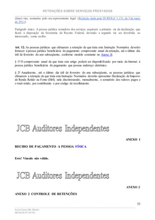 RETENÇÕES SOBRE SERVIÇOS PRESTADOS
________________________________________________________________________
____________________________________________________________________________________________
Jesús Carcavilla Benito
88534324/81343501
52
(duas) vias, assinadas pelo seu representante legal. (Redação dada pela IN RFB nº 1.151, de 3 de maio
de 2011)
Parágrafo único. A pessoa jurídica tomadora dos serviços arquivará a primeira via da declaração, que
ficará à disposição da Secretaria da Receita Federal, devendo a segunda via ser devolvida ao
interessado, como recibo.
Art. 12. As pessoas jurídicas que efetuarem a retenção de que trata esta Instrução Normativa deverão
fornecer à pessoa jurídica beneficiária do pagamento comprovante anual da retenção, até o último dia
útil de fevereiro do ano subseqüente, conforme modelo constante no Anexo II.
§ 1º O comprovante anual de que trata este artigo poderá ser disponibilizado por meio da Internet à
pessoa jurídica beneficiária do pagamento que possua endereço eletrônico.
§ 2º Anualmente, até o último dia útil de fevereiro do ano subseqüente, as pessoas jurídicas que
efetuarem a retenção de que trata esta Instrução Normativa deverão apresentar Declaração de Imposto
de Renda Retido na Fonte (Dirf), nela discriminando, mensalmente, o somatório dos valores pagos e
o total retido, por contribuinte e por código de recolhimento.
ANEXO 1
RECIBO DE PAGAMENTO A PESSOA FÍSICA
Erro! Vínculo não válido.
ANEXO 2
ANEXO 2 CONTROLE DE RETENÇÕES
 