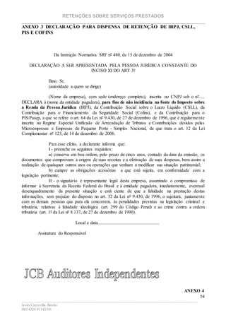 RETENÇÕES SOBRE SERVIÇOS PRESTADOS
________________________________________________________________________
____________________________________________________________________________________________
Jesús Carcavilla Benito
88534324/81343501
54
ANEXO 3 DECLARAÇÃO PARA DISPENSA DE RETENÇÃO DE IRPJ, CSLL,
PIS E COFINS
Da Instrução Normativa SRF nº 480, de 15 de dezembro de 2004
DECLARAÇÃO A SER APRESENTADA PELA PESSOA JURÍDICA CONSTANTE DO
INCISO XI DO ART 3º
Ilmo. Sr.
(autoridade a quem se dirige)
(Nome da empresa), com sede (endereço completo), inscrita no CNPJ sob o nº.....
DECLARA à (nome da entidade pagadora), para fins de não incidência na fonte do Imposto sobre
a Renda da Pessoa Jurídica (IRPJ), da Contribuição Social sobre o Lucro Líquido (CSLL), da
Contribuição para o Financiamento da Seguridade Social (Cofins), e da Contribuição para o
PIS/Pasep, a que se refere o art. 64 da Lei nº 9.430, de 27 de dezembro de 1996, que é regularmente
inscrita no Regime Especial Unificado de Arrecadação de Tributos e Contribuições devidos pelas
Microempresas e Empresas de Pequeno Porte - Simples Nacional, de que trata o art. 12 da Lei
Complementar nº 123, de 14 de dezembro de 2006.
Para esse efeito, a declarante informa que:
I - preenche os seguintes requisitos:
a) conserva em boa ordem, pelo prazo de cinco anos, contado da data da emissão, os
documentos que comprovam a origem de suas receitas e a efetivação de suas despesas, bem assim a
realização de quaisquer outros atos ou operações que venham a modificar sua situação patrimonial;
b) cumpre as obrigações acessórias a que está sujeita, em conformidade com a
legislação pertinente;
II - o signatário é representante legal desta empresa, assumindo o compromisso de
informar à Secretaria da Receita Federal do Brasil e à entidade pagadora, imediatamente, eventual
desenquadramento da presente situação e está ciente de que a falsidade na prestação destas
informações, sem prejuízo do disposto no art. 32 da Lei nº 9.430, de 1996, o sujeitará, juntamente
com as demais pessoas que para ela concorrem, às penalidades previstas na legislação criminal e
tributária, relativas à falsidade ideológica (art. 299 do Código Penal) e ao crime contra a ordem
tributária (art. 1º da Lei nº 8.137, de 27 de dezembro de 1990).
Local e data......................................................
Assinatura do Responsável
ANEXO 4
 
