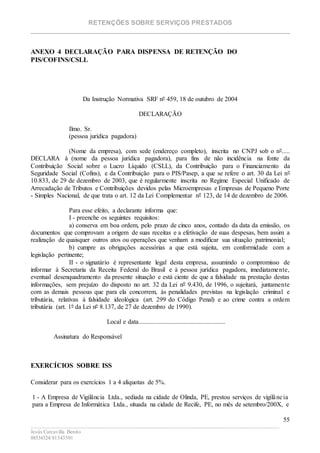 RETENÇÕES SOBRE SERVIÇOS PRESTADOS
________________________________________________________________________
____________________________________________________________________________________________
Jesús Carcavilla Benito
88534324/81343501
55
ANEXO 4 DECLARAÇÃO PARA DISPENSA DE RETENÇÃO DO
PIS/COFINS/CSLL
Da Instrução Normativa SRF nº 459, 18 de outubro de 2004
DECLARAÇÃO
Ilmo. Sr.
(pessoa jurídica pagadora)
(Nome da empresa), com sede (endereço completo), inscrita no CNPJ sob o nº.....
DECLARA à (nome da pessoa jurídica pagadora), para fins de não incidência na fonte da
Contribuição Social sobre o Lucro Líquido (CSLL), da Contribuição para o Financiamento da
Seguridade Social (Cofins), e da Contribuição para o PIS/Pasep, a que se refere o art. 30 da Lei nº
10.833, de 29 de dezembro de 2003, que é regularmente inscrita no Regime Especial Unificado de
Arrecadação de Tributos e Contribuições devidos pelas Microempresas e Empresas de Pequeno Porte
- Simples Nacional, de que trata o art. 12 da Lei Complementar nº 123, de 14 de dezembro de 2006.
Para esse efeito, a declarante informa que:
I - preenche os seguintes requisitos:
a) conserva em boa ordem, pelo prazo de cinco anos, contado da data da emissão, os
documentos que comprovam a origem de suas receitas e a efetivação de suas despesas, bem assim a
realização de quaisquer outros atos ou operações que venham a modificar sua situação patrimonial;
b) cumpre as obrigações acessórias a que está sujeita, em conformidade com a
legislação pertinente;
II - o signatário é representante legal desta empresa, assumindo o compromisso de
informar à Secretaria da Receita Federal do Brasil e à pessoa jurídica pagadora, imediatamente,
eventual desenquadramento da presente situação e está ciente de que a falsidade na prestação destas
informações, sem prejuízo do disposto no art. 32 da Lei nº 9.430, de 1996, o sujeitará, juntamente
com as demais pessoas que para ela concorrem, às penalidades previstas na legislação criminal e
tributária, relativas à falsidade ideológica (art. 299 do Código Penal) e ao crime contra a ordem
tributária (art. 1º da Lei nº 8.137, de 27 de dezembro de 1990).
Local e data......................................................
Assinatura do Responsável
EXERCÍCIOS SOBRE ISS
Considerar para os exercícios 1 a 4 alíquotas de 5%.
1 - A Empresa de Vigilância Ltda., sediada na cidade de Olinda, PE, prestou serviços de vigilância
para a Empresa de Informática Ltda., situada na cidade de Recife, PE, no mês de setembro/200X, e
 