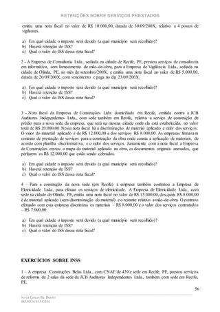 RETENÇÕES SOBRE SERVIÇOS PRESTADOS
________________________________________________________________________
____________________________________________________________________________________________
Jesús Carcavilla Benito
88534324/81343501
56
emitiu uma nota fiscal no valor de R$ 10.000,00, datada de 30/09/200X, relativo a 4 postos de
vigilantes.
a) Em qual cidade o imposto será devido (a qual município será recolhido)?
b) Haverá retenção de ISS?
c) Qual o valor do ISS dessa nota fiscal?
2 - A Empresa de Consultoria Ltda., sediada na cidade de Recife, PE, prestou serviços de consultoria
em informática, sem fornecimento de mão-de-obra, para a Empresa de Vigilância Ltda., sediada na
cidade de Olinda, PE, no mês de setembro/200X, e emitiu uma nota fiscal no valor de R$ 5.000,00,
datada de 20/09/200X, com vencimento e paga no dia 23/09/200X.
a) Em qual cidade o imposto será devido (a qual município será recolhido)?
b) Haverá retenção de ISS?
c) Qual o valor do ISS dessa nota fiscal?
3 - Nota fiscal da Empresa de Construções Ltda. domiciliada em Recife, emitida contra a JCB
Auditores Independentes Ltda., com sede também em Recife, relativa a serviço de construção de
prédio para a nova sede da empresa, que será na mesma cidade onde ela está estabelecida, no valor
total de R$ 20.000,00. Nessa nota fiscal há a discriminação de material aplicado e valor dos serviços.
O valor do material aplicado é de R$ 12.000,00 e dos serviços R$ 8.000,00. As empresas firmaram
contrato de prestação de serviços para a construção da obra onde consta a aplicação de materiais, de
acordo com planilha discriminativa, e o valor dos serviços. Juntamente com a nota fiscal a Empresa
de Construções enviou o mapa do material aplicado na obra, os documentos originais anexados, que
perfazem os R$ 12.000,00 que estão sendo cobrados.
a) Em qual cidade o imposto será devido (a qual município será recolhido)?
b) Haverá retenção de ISS?
c) Qual o valor do ISS dessa nota fiscal?
4 – Para a construção da nova sede (em Recife) a empresa também contratou a Empresa de
Eletricidade Ltda., para efetuar os serviços de eletricidade. A Empresa de Eletricidade Ltda., com
sede na cidade do Olinda, PE, emitiu uma nota fiscal no valor de R$ 15.000,00, dos quais R$ 8.000,00
é de material aplicado (sem discriminação do material) e o restante relativo a mão-de-obra. O contrato
efetuado com essa empresa discrimina os materiais – R$ 8.000,00 e o valor dos serviços contratados
– R$ 7.000,00.
a) Em qual cidade o imposto será devido (a qual município será recolhido)?
b) Haverá retenção de ISS?
c) Qual o valor do ISS dessa nota fiscal?
EXERCÍCIOS SOBRE INSS
1 – A empresa Construções Belas Ltda., com CNAE de 439 e sede em Recife, PE, prestou serviços
de reforma de 2 salas da sede da JCB Auditores Independentes Ltda., também com sede em Recife,
PE.
 