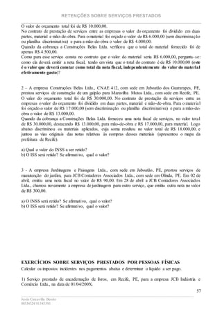 RETENÇÕES SOBRE SERVIÇOS PRESTADOS
________________________________________________________________________
____________________________________________________________________________________________
Jesús Carcavilla Benito
88534324/81343501
57
O valor do orçamento total foi de R$ 10.000,00.
No contrato de prestação de serviços entre as empresas o valor do orçamento foi dividido em duas
partes, material e mão-de-obra. Para o material foi orçado o valor de R$ 6.000,00 (sem discriminação
ou planilha discriminativa) e para a mão-de-obra o valor de R$ 4.000,00.
Quando da cobrança a Construções Belas Ltda. verificou que o total do material fornecido foi de
apenas R$ 4.500,00.
Como para esse serviço consta no contrato que o valor do material seria R$ 6.000,00, pergunta-se:
como ela deverá emitir a nota fiscal, tendo em vista que o total do contrato é de R$ 10.000,00 (este
é o valor que deverá constar como total da nota fiscal, independentemente do valor do material
efetivamente gasto)?
2 – A empresa Construções Belas Ltda., CNAE 412, com sede em Jaboatão dos Guararapes, PE,
prestou serviços de construção de um galpão para Maravilha Motos Ltda., com sede em Recife, PE.
O valor do orçamento total foi de R$ 30.000,00. No contrato de prestação de serviços entre as
empresas o valor do orçamento foi dividido em duas partes, material e mão-de-obra. Para o material
foi orçado o valor de R$ 17.000,00 (sem discriminação ou planilha discriminativa) e para a mão-de-
obra o valor de R$ 13.000,00.
Quando da cobrança a Construções Belas Ltda. forneceu uma nota fiscal de serviços, no valor total
de R$ 30.000,00, destacando R$ 13.000,00, para mão-de-obra e R$ 17.000,00, para material. Logo
abaixo discriminou os materiais aplicados, cuja soma resultou no valor total de R$ 18.000,00, e
juntou as vias originais das notas relativas às compras desses materiais (apresentou o mapa da
prefeitura de Recife).
a) Qual o valor do INSS a ser retido?
b) O ISS será retido? Se afirmativo, qual o valor?
3 - A empresa Jardinagens e Paisagens Ltda., com sede em Jaboatão, PE, prestou serviços de
manutenção do jardim, para JCB Contadores Associados Ltda., com sede em Olinda, PE. Em 02 de
abril, emitiu uma nota fiscal no valor de R$ 90,00. Em 28 de abril a JCB Contadores Associados
Ltda., chamou novamente a empresa de jardinagem para outro serviço, que emitiu outra nota no valor
de R$ 300,00.
a) O INSS será retido? Se afirmativo, qual o valor?
b) O ISS será retido? Se afirmativo, qual o valor?
EXERCÍCIOS SOBRE SERVIÇOS PRESTADOS POR PESSOAS FÍSICAS
Calcular os impostos incidentes nos pagamentos abaixo e determinar o líquido a ser pago.
1) Serviço prestado de encadernação de livros, em Recife, PE, para a empresa JCB Indústria e
Comércio Ltda., na data de 01/04/200X.
 