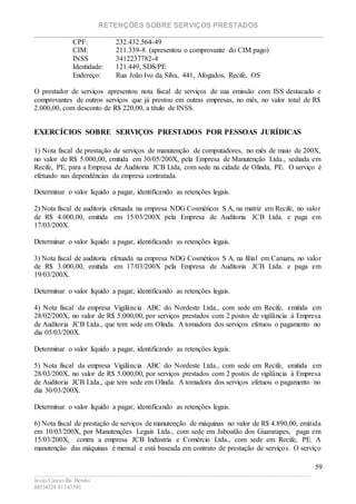 RETENÇÕES SOBRE SERVIÇOS PRESTADOS
________________________________________________________________________
____________________________________________________________________________________________
Jesús Carcavilla Benito
88534324/81343501
59
CPF: 232.432.564-49
CIM: 211.339-8 (apresentou o comprovante do CIM pago)
INSS 3412237782-4
Identidade: 121.449, SDS/PE
Endereço: Rua João Ivo da Silva, 441, Afogados, Recife, OS
O prestador de serviços apresentou nota fiscal de serviços de sua emissão com ISS destacado e
comprovantes de outros serviços que já prestou em outras empresas, no mês, no valor total de R$
2.000,00, com desconto de R$ 220,00, a título de INSS.
EXERCÍCIOS SOBRE SERVIÇOS PRESTADOS POR PESSOAS JURÍDICAS
1) Nota fiscal de prestação de serviços de manutenção de computadores, no mês de maio de 200X,
no valor de R$ 5.000,00, emitida em 30/05/200X, pela Empresa de Manutenção Ltda., sediada em
Recife, PE, para a Empresa de Auditoria JCB Ltda, com sede na cidade de Olinda, PE. O serviço é
efetuado nas dependências da empresa contratada.
Determinar o valor líquido a pagar, identificando as retenções legais.
2) Nota fiscal de auditoria efetuada na empresa NDG Cosméticos S A, na matriz em Recife, no valor
de R$ 4.000,00, emitida em 15/03/200X pela Empresa de Auditoria JCB Ltda. e paga em
17/03/200X.
Determinar o valor líquido a pagar, identificando as retenções legais.
3) Nota fiscal de auditoria efetuada na empresa NDG Cosméticos S A, na filial em Caruaru, no valor
de R$ 3.000,00, emitida em 17/03/200X pela Empresa de Auditoria JCB Ltda. e paga em
19/03/200X.
Determinar o valor líquido a pagar, identificando as retenções legais.
4) Nota fiscal da empresa Vigilância ABC do Nordeste Ltda., com sede em Recife, emitida em
28/02/200X, no valor de R$ 5.000,00, por serviços prestados com 2 postos de vigilância à Empresa
de Auditoria JCB Ltda., que tem sede em Olinda. A tomadora dos serviços efetuou o pagamento no
dia 05/03/200X.
Determinar o valor líquido a pagar, identificando as retenções legais.
5) Nota fiscal da empresa Vigilância ABC do Nordeste Ltda., com sede em Recife, emitida em
28/03/200X, no valor de R$ 5.000,00, por serviços prestados com 2 postos de vigilância à Empresa
de Auditoria JCB Ltda., que tem sede em Olinda. A tomadora dos serviços efetuou o pagamento no
dia 30/03/200X.
Determinar o valor líquido a pagar, identificando as retenções legais.
6) Nota fiscal de prestação de serviços de manutenção de máquinas no valor de R$ 4.890,00, emitida
em 10/03/200X, por Manutenções Legais Ltda., com sede em Jaboatão dos Guararapes, paga em
15/03/200X, contra a empresa JCB Indústria e Comércio Ltda., com sede em Recife, PE. A
manutenção das máquinas é mensal e está baseada em contrato de prestação de serviços. O serviço
 