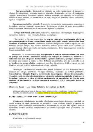RETENÇÕES SOBRE SERVIÇOS PRESTADOS
________________________________________________________________________
____________________________________________________________________________________________
Jesús Carcavilla Benito
88534324/81343501
6
– Serviços portuários, ferroportuários, utilização de porto, movimentação de passageiros,
reboque de embarcações, rebocador escoteiro, atracação, desatracação, serviços de praticagem,
capatazia, armazenagem de qualquer natureza, serviços acessórios, movimentação de mercadorias,
serviços de apoio marítimo, de movimentação ao largo, serviços de armadores, estiva, conferência,
logística e congêneres.
– Serviços aeroportuários, utilização de aeroporto, movimentação de passageiros, armazenagem
de qualquer natureza, capatazia, movimentação de aeronaves, serviços de apoio aeroportuários,
serviços acessórios, movimentação de mercadorias, logística e congêneres.
– Serviços de terminais rodoviários, ferroviários, metroviários, movimentação de passageiros,
mercadorias, inclusive suas operações, logística e congêneres.
Observação 1 - No caso dos serviços de locação, sublocação, arrendamento, direito de
passagemou permissão de uso, compartilhado ou não, de ferrovia, rodovia, postes,cabos, dutos
e condutos de qualquer natureza, considera-se ocorrido o fato gerador e devido o imposto em cada
Município em cujo território haja extensão de ferrovia, rodovia, postes, cabos, dutos e condutos de
qualquer natureza, objetos de locação, sublocação, arrendamento, direito de passagem ou permissão
de uso, compartilhado ou não.
Observação 2 - No caso dos serviços de exploração de rodovia mediante cobrança de preço
ou pedágio dos usuários, envolvendo execução de serviços de conservação, manutenção,
melhoramentos para adequação de capacidade e segurança de trânsito, operação, monitoração,
assistência aos usuários e outros serviços definidos em contratos, atos de concessão ou de
permissão ou em normas oficiais, considera-se ocorrido o fato gerador e devido o imposto em cada
Município em cujo território haja extensão de rodovia explorada.
Observação 3 - Considera-se ocorrido o fato gerador do imposto no local do estabelecimento
prestador nos serviços executados em águas marítimas, excetuados os serviços portuários,
ferroportuários, utilização de porto, movimentação de passageiros, reboque de embarcações,
rebocador escoteiro, atracação, desatracação, serviços de praticagem, capatazia, armazenagem
de qualquer natureza, serviços acessórios, movimentação de mercadorias, serviços de apoio
marítimo, de movimentação ao largo, serviços de armadores, estiva, conferência, logística e
congêneres.
Observação do art. 114, do Código Tributário do Município do Recife.
p) da execução dos serviços de diversão, lazer, entretenimento e congêneres, no caso dos serviços
descritos nos subitens do item 12, exceto o 12.13, da lista constante no artigo 102 desta Lei;
1.1.6 ESTABELECIMENTO PRESTADOR DO SERVIÇO
Considera-se estabelecimento prestador o local onde o contribuinte desenvolva a atividade de
prestar serviços, de modo permanente ou temporário, e que configure unidade econômica ou
profissional, sendo irrelevantes para caracterizá-lo as denominações de sede, filial, agência, posto de
atendimento, sucursal, escritório de representação ou contato ou quaisquer outras que venham a ser
utilizadas.
1.1.7 CONTRIBUINTE
Contribuinte é o prestador do serviço.
 