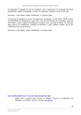 RETENÇÕES SOBRE SERVIÇOS PRESTADOS
________________________________________________________________________
____________________________________________________________________________________________
Jesús Carcavilla Benito
88534324/81343501
60
de manutenção é efetuado na sede da contratante, mas os funcionários da contratada não ficam
subordinados a aquela. Normalmente o serviço de manutenção é efetuado em um ou dois dias.
Determinar o valor líquido a pagar, identificando as retenções legais.
7) Nota fiscal de prestação de serviços de manutenção de máquinas no valor de R$ 190,00, emitida
em 25/03/200X, por Manutenções Legais Ltda., com sede em Jaboatão dos Guararapes, paga em
30/03/200X, contra a empresa JCB Indústria e Comércio Ltda., com sede em Recife, PE. Esta nota
fiscal refere-se ao complemento contratual de honorários o qual, conforme contrato será de R$
5.080,00, por mês, já a partir deste.
Determinar o valor líquido a pagar, identificando as retenções legais.
LEI COMPLEMENTAR Nº 116, DE 31 DE JULHO DE 2003
Dispõe sobre o Imposto Sobre Serviços de Qualquer Natureza, de competência dos
Municípios e do Distrito Federal, e dá outras providências.
 