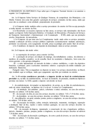 RETENÇÕES SOBRE SERVIÇOS PRESTADOS
________________________________________________________________________
____________________________________________________________________________________________
Jesús Carcavilla Benito
88534324/81343501
61
O PRESIDENTE DA REPÚBLICA Faço saber que o Congresso Nacional decreta e eu sanciono a
seguinte Lei Complementar:
Art. 1o O Imposto Sobre Serviços de Qualquer Natureza, de competência dos Municípios e do
Distrito Federal, tem como fato gerador a prestação de serviços constantes da lista anexa, ainda que
esses não se constituam como atividade preponderante do prestador.
§ 1o O imposto incide também sobre o serviço proveniente do exterior do País ou cuja prestação
se tenha iniciado no exterior do País.
§ 2o Ressalvadas as exceções expressas na lista anexa, os serviços nela mencionados não ficam
sujeitos ao Imposto Sobre Operações Relativas à Circulação de Mercadorias e Prestações de Serviços
de Transporte Interestadual e Intermunicipal e de Comunicação – ICMS, ainda que sua prestação
envolva fornecimento de mercadorias.
§ 3o O imposto de que trata esta Lei Complementar incide ainda sobre os serviços prestados
mediante a utilização de bens e serviços públicos explorados economicamente mediante autorização,
permissão ou concessão, com o pagamento de tarifa, preço ou pedágio pelo usuário final do serviço.
§ 4o A incidência do imposto não depende da denominação dada ao serviço prestado.
Art. 2o O imposto não incide sobre:
I – as exportações de serviços para o exterior do País;
II – a prestação de serviços em relação de emprego, dos trabalhadores avulsos, dos diretores e
membros de conselho consultivo ou de conselho fiscal de sociedades e fundações, bem como dos
sócios-gerentes e dos gerentes-delegados;
III – o valor intermediado no mercado de títulos e valores mobiliários, o valor dos depósitos
bancários, o principal, juros e acréscimos moratórios relativos a operações de crédito realizadas por
instituições financeiras.
Parágrafo único. Não se enquadram no disposto no inciso I os serviços desenvolvidos no Brasil,
cujo resultado aqui se verifique, ainda que o pagamento seja feito por residente no exterior.
Art. 3o O serviço considera-se prestado e o imposto devido no local do estabelecimento
prestador ou, na falta do estabelecimento, no local do domicílio do prestador, exceto nas hipóteses
previstas nos incisos I a XXII, quando o imposto será devido no local:
I – do estabelecimento do tomador ou intermediário do serviço ou, na falta de estabelecimento,
onde ele estiver domiciliado, na hipótese do § 1o do art. 1o desta Lei Complementar;
II – da instalação dos andaimes, palcos, coberturas e outras estruturas, no caso dos serviços
descritos no subitem 3.05 da lista anexa;
III – da execução da obra, no caso dos serviços descritos no subitem 7.02 e 7.19 da lista anexa;
IV – da demolição, no caso dos serviços descritos no subitem 7.04 da lista anexa;
V – das edificações em geral, estradas, pontes, portos e congêneres, no caso dos serviços descritos
no subitem 7.05 da lista anexa;
VI – da execução da varrição, coleta, remoção, incineração, tratamento, reciclagem, separação
e destinação final de lixo, rejeitos e outros resíduos quaisquer, no caso dos serviços descritos no
subitem 7.09 da lista anexa;
VII – da execução da limpeza, manutenção e conservação de vias e logradouros públicos,
imóveis, chaminés, piscinas, parques, jardins e congêneres, no caso dos serviços descritos no subitem
7.10 da lista anexa;
VIII – da execução da decoração e jardinagem, do corte e poda de árvores, no caso dos serviços
descritos no subitem 7.11 da lista anexa;
 